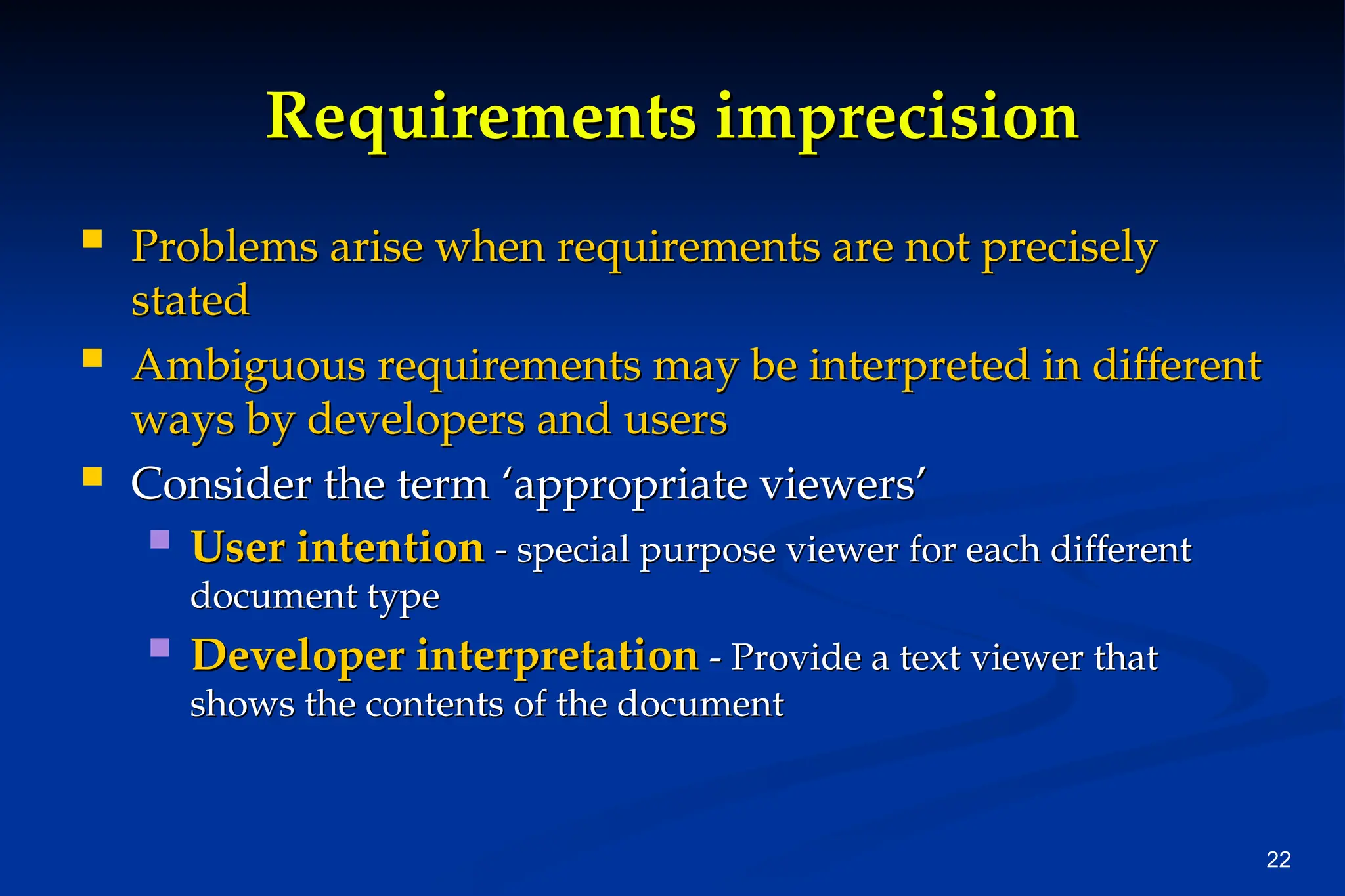 22
Requirements imprecision
Requirements imprecision
 Problems arise when requirements are not precisely
Problems arise when requirements are not precisely
stated
stated
 Ambiguous requirements may be interpreted in different
Ambiguous requirements may be interpreted in different
ways by developers and users
ways by developers and users
 Consider the term ‘appropriate viewers’
Consider the term ‘appropriate viewers’
 User intention
User intention - special purpose viewer for each different
- special purpose viewer for each different
document type
document type
 Developer interpretation
Developer interpretation - Provide a text viewer that
- Provide a text viewer that
shows the contents of the document
shows the contents of the document
 