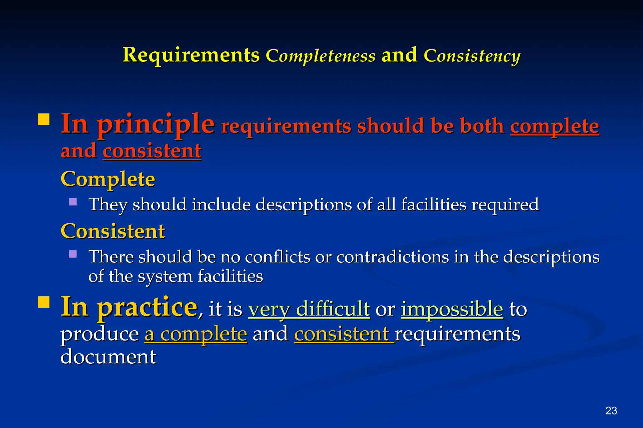 23
Requirements
Requirements C
Completeness
ompleteness and
and C
Consistency
onsistency
 In principle
In principle requirements should be both
requirements should be both complete
complete
and
and consistent
consistent
Complete
Complete
 They should include descriptions of all facilities required
They should include descriptions of all facilities required
Consistent
Consistent
 There should be no conflicts or contradictions in the descriptions
There should be no conflicts or contradictions in the descriptions
of the system facilities
of the system facilities
 In practice
In practice, it is
, it is very difficult
very difficult or
or impossible
impossible to
to
produce
produce a complete
a complete and
and consistent
consistent requirements
requirements
document
document
 