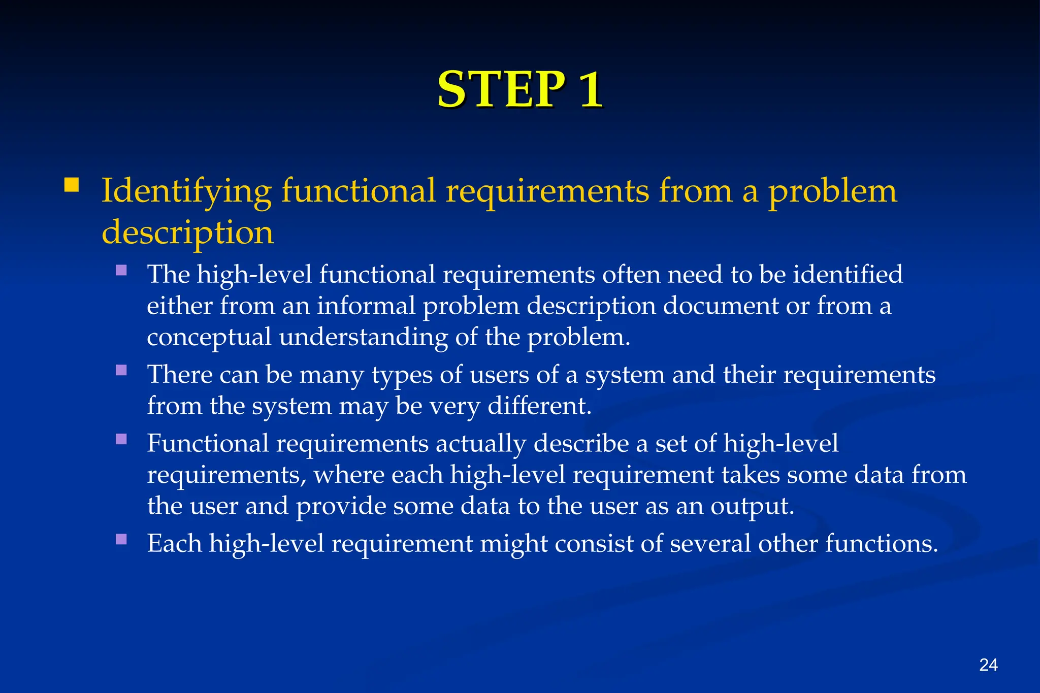 24
STEP 1
STEP 1
 Identifying functional requirements from a problem
description
 The high-level functional requirements often need to be identified
either from an informal problem description document or from a
conceptual understanding of the problem.
 There can be many types of users of a system and their requirements
from the system may be very different.
 Functional requirements actually describe a set of high-level
requirements, where each high-level requirement takes some data from
the user and provide some data to the user as an output.
 Each high-level requirement might consist of several other functions.
 