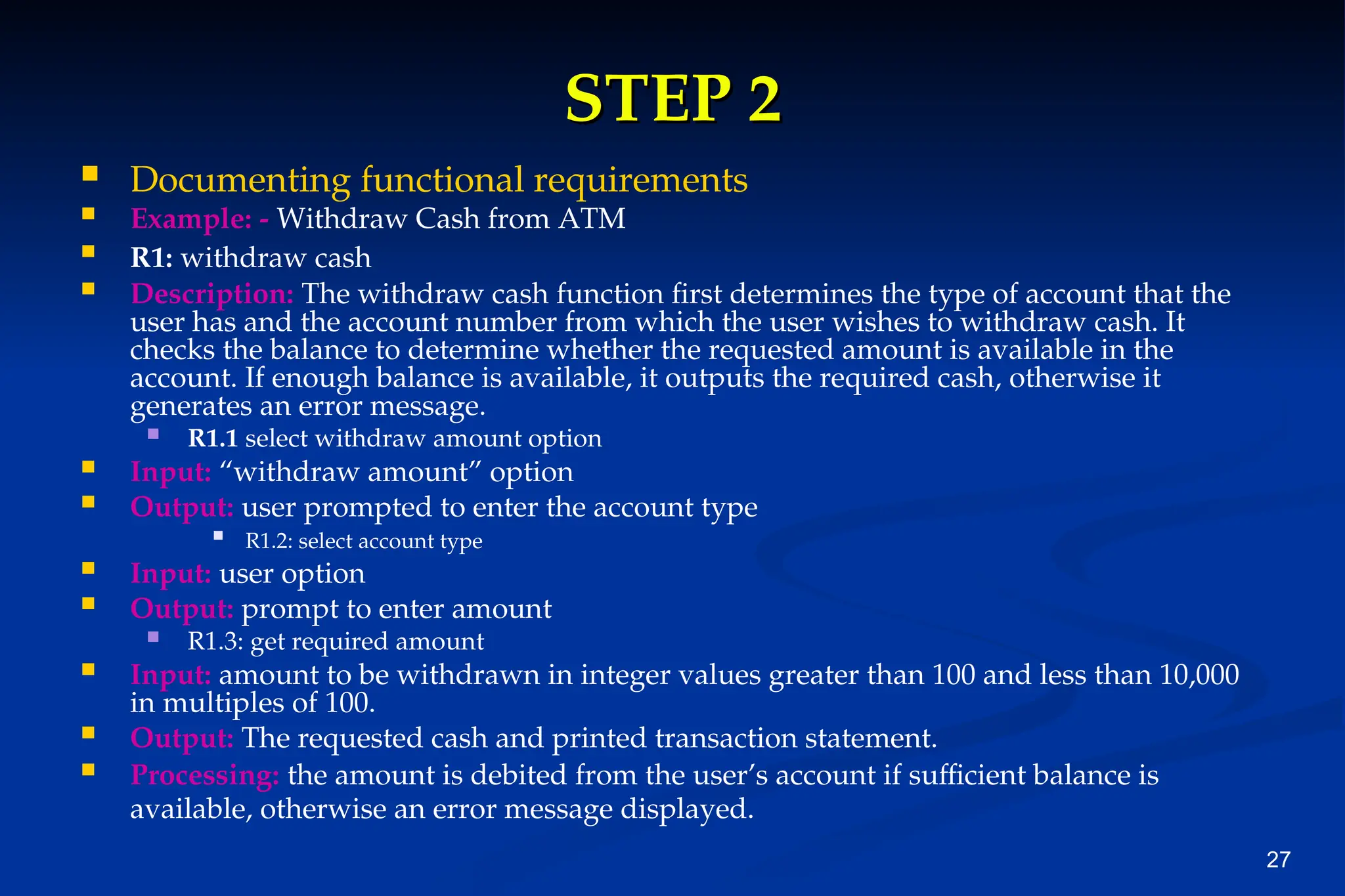 27
STEP 2
STEP 2
 Documenting functional requirements
 Example: - Withdraw Cash from ATM
 R1: withdraw cash
 Description: The withdraw cash function first determines the type of account that the
user has and the account number from which the user wishes to withdraw cash. It
checks the balance to determine whether the requested amount is available in the
account. If enough balance is available, it outputs the required cash, otherwise it
generates an error message.
 R1.1 select withdraw amount option
 Input: “withdraw amount” option
 Output: user prompted to enter the account type
 R1.2: select account type
 Input: user option
 Output: prompt to enter amount
 R1.3: get required amount
 Input: amount to be withdrawn in integer values greater than 100 and less than 10,000
in multiples of 100.
 Output: The requested cash and printed transaction statement.
 Processing: the amount is debited from the user’s account if sufficient balance is
available, otherwise an error message displayed.
 