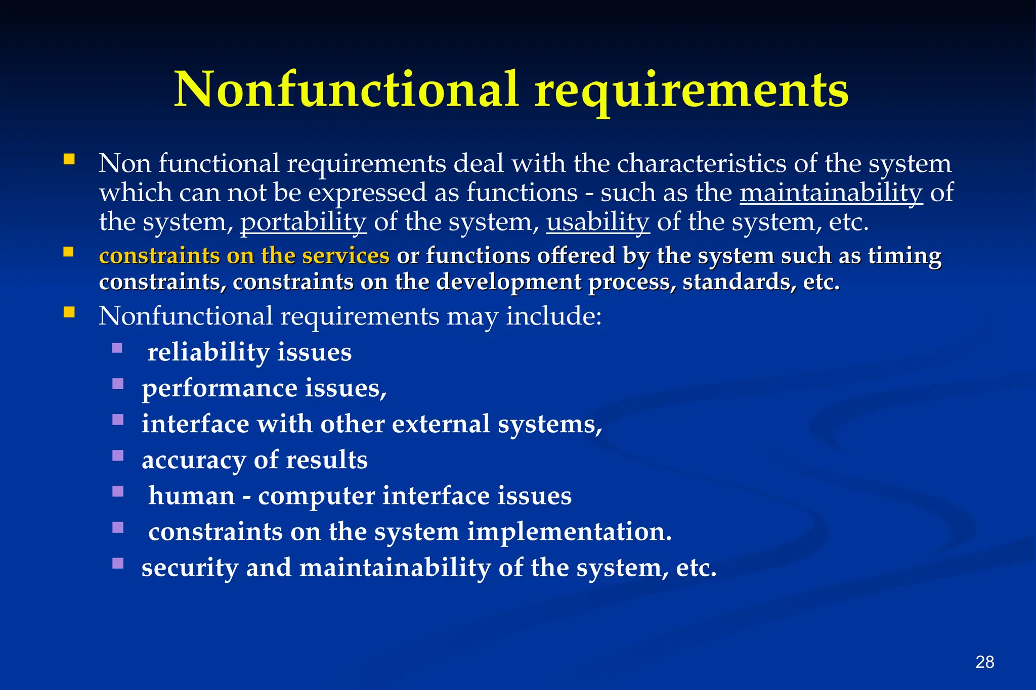 28
Nonfunctional requirements
 Non functional requirements deal with the characteristics of the system
which can not be expressed as functions - such as the maintainability of
the system, portability of the system, usability of the system, etc.
 constraints on the services
constraints on the services or functions offered by the system such as timing
or functions offered by the system such as timing
constraints, constraints on the development process, standards, etc.
constraints, constraints on the development process, standards, etc.
 Nonfunctional requirements may include:
 reliability issues
 performance issues,
 interface with other external systems,
 accuracy of results
 human - computer interface issues
 constraints on the system implementation.
 security and maintainability of the system, etc.
 