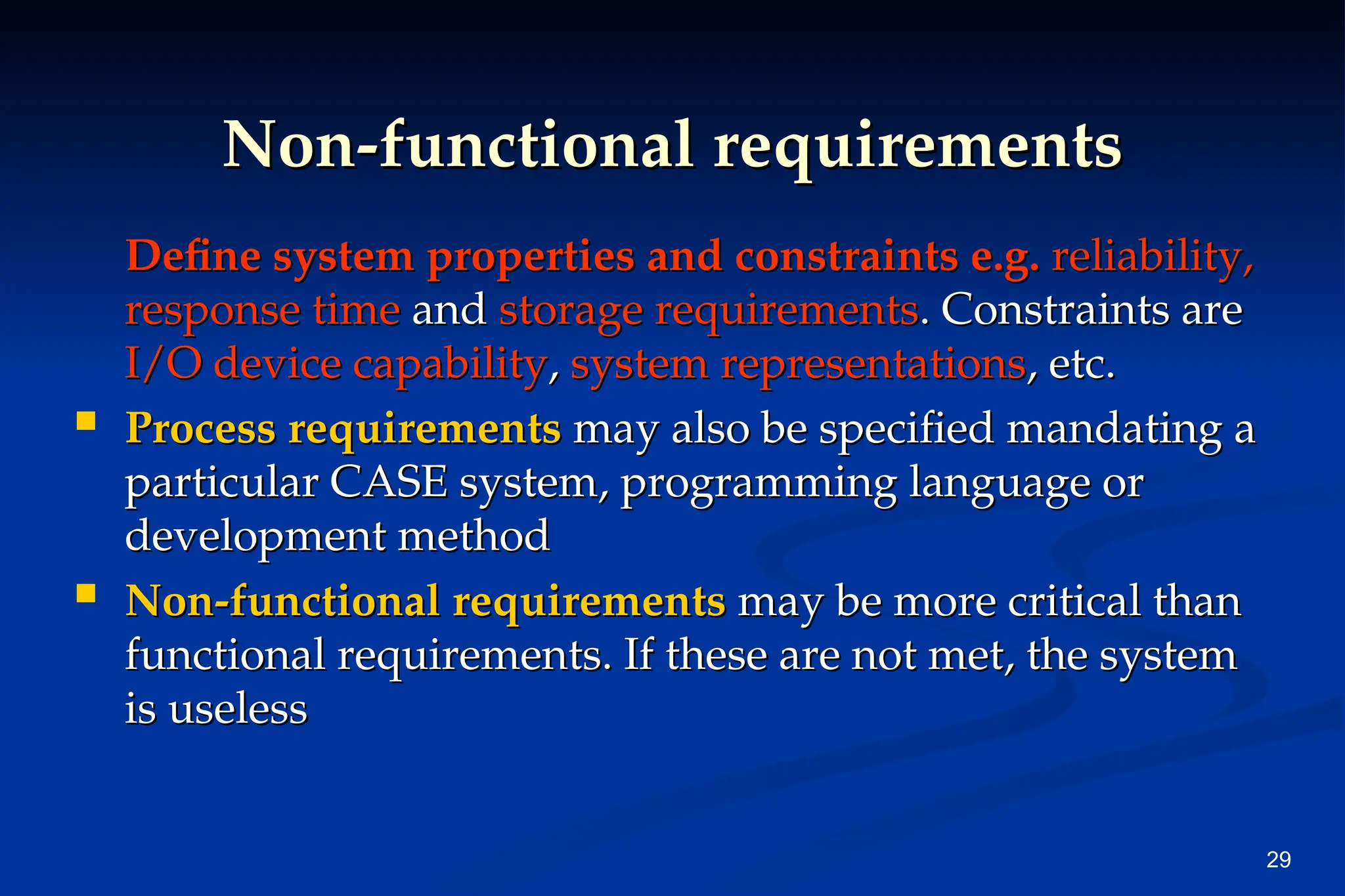 29
Non-functional requirements
Non-functional requirements
Define system properties and constraints e.g.
Define system properties and constraints e.g. reliability,
reliability,
response time
response time and
and storage requirements
storage requirements. Constraints are
. Constraints are
I/O device capability
I/O device capability,
, system representations
system representations, etc.
, etc.
 Process requirements
Process requirements may also be specified mandating a
may also be specified mandating a
particular CASE system, programming language or
particular CASE system, programming language or
development method
development method
 Non-functional requirements
Non-functional requirements may be more critical than
may be more critical than
functional requirements. If these are not met, the system
functional requirements. If these are not met, the system
is useless
is useless
 