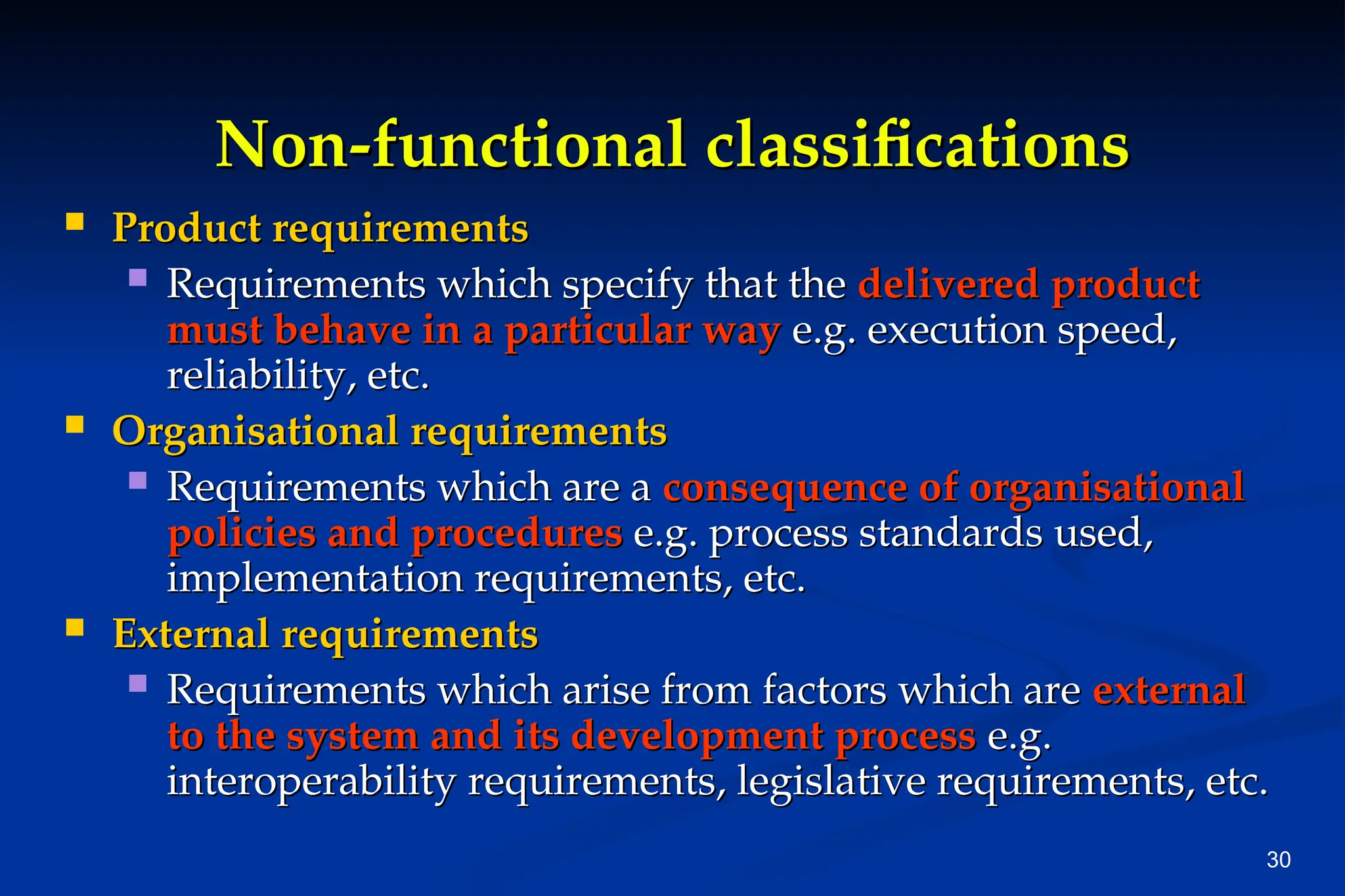30
Non-functional classifications
Non-functional classifications
 Product requirements
Product requirements
 Requirements which specify that the
Requirements which specify that the delivered product
delivered product
must behave in a particular way
must behave in a particular way e.g. execution speed,
e.g. execution speed,
reliability, etc.
reliability, etc.
 Organisational requirements
Organisational requirements
 Requirements which are a
Requirements which are a consequence of organisational
consequence of organisational
policies and procedures
policies and procedures e.g. process standards used,
e.g. process standards used,
implementation requirements, etc.
implementation requirements, etc.
 External requirements
External requirements
 Requirements which arise from factors which are
Requirements which arise from factors which are external
external
to the system and its development process
to the system and its development process e.g.
e.g.
interoperability requirements, legislative requirements, etc.
interoperability requirements, legislative requirements, etc.
 