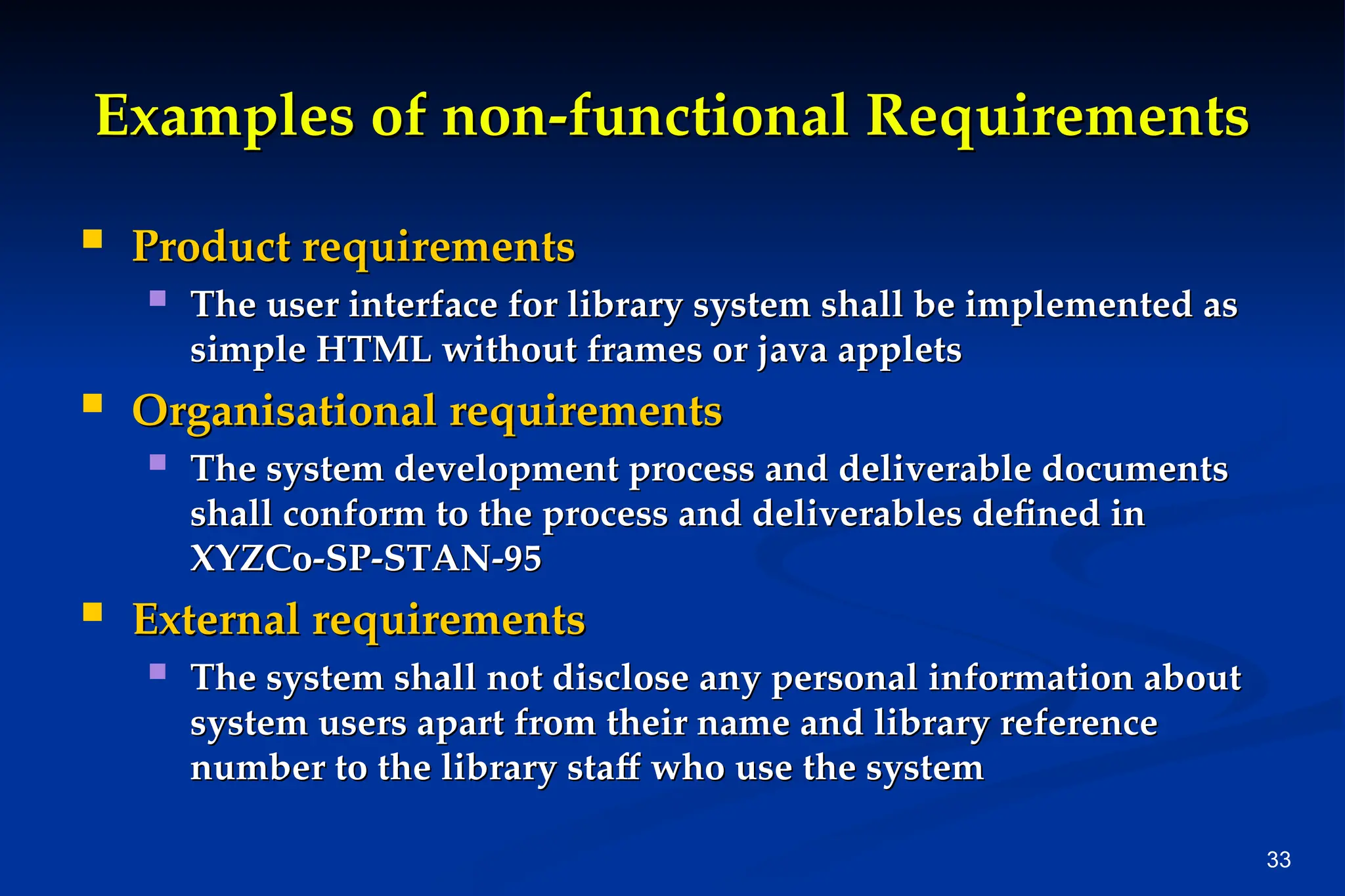 33
Examples of non-functional Requirements
Examples of non-functional Requirements
 Product requirements
Product requirements
 The user interface for library system shall be implemented as
The user interface for library system shall be implemented as
simple HTML without frames or java applets
simple HTML without frames or java applets
 Organisational requirements
Organisational requirements
 The system development process and deliverable documents
The system development process and deliverable documents
shall conform to the process and deliverables defined in
shall conform to the process and deliverables defined in
XYZCo-SP-STAN-95
XYZCo-SP-STAN-95
 External requirements
External requirements
 The system shall not disclose any personal information about
The system shall not disclose any personal information about
system users apart from their name and library reference
system users apart from their name and library reference
number to the library staff who use the system
number to the library staff who use the system
 