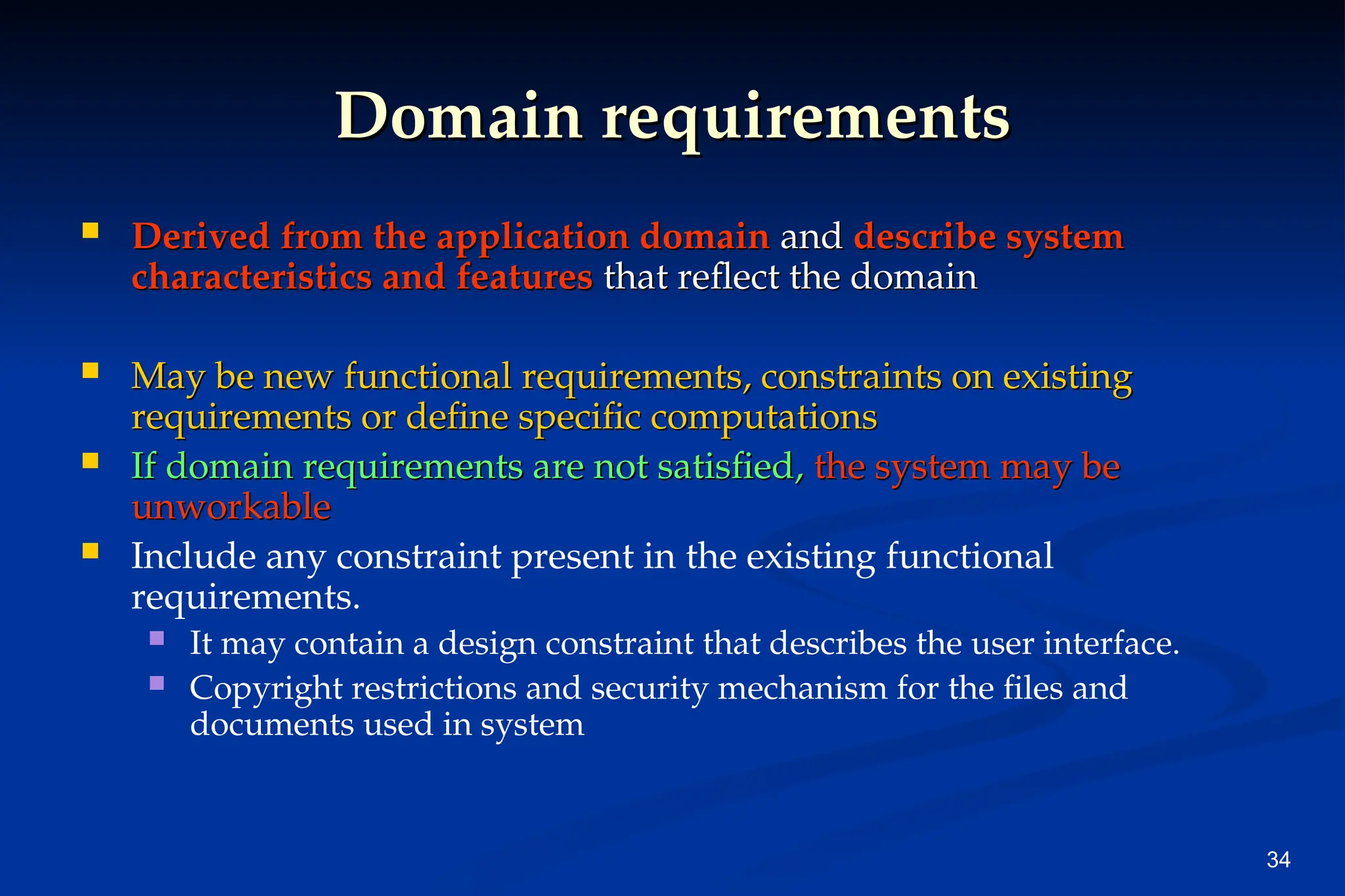 34
Domain requirements
Domain requirements
 Derived from the application domain
Derived from the application domain and
and describe system
describe system
characteristics and features
characteristics and features that reflect the domain
that reflect the domain
 May be new functional requirements, constraints on existing
May be new functional requirements, constraints on existing
requirements or define specific computations
requirements or define specific computations
 If domain requirements are not satisfied,
If domain requirements are not satisfied, the system may be
the system may be
unworkable
unworkable
 Include any constraint present in the existing functional
requirements.
 It may contain a design constraint that describes the user interface.
 Copyright restrictions and security mechanism for the files and
documents used in system
 