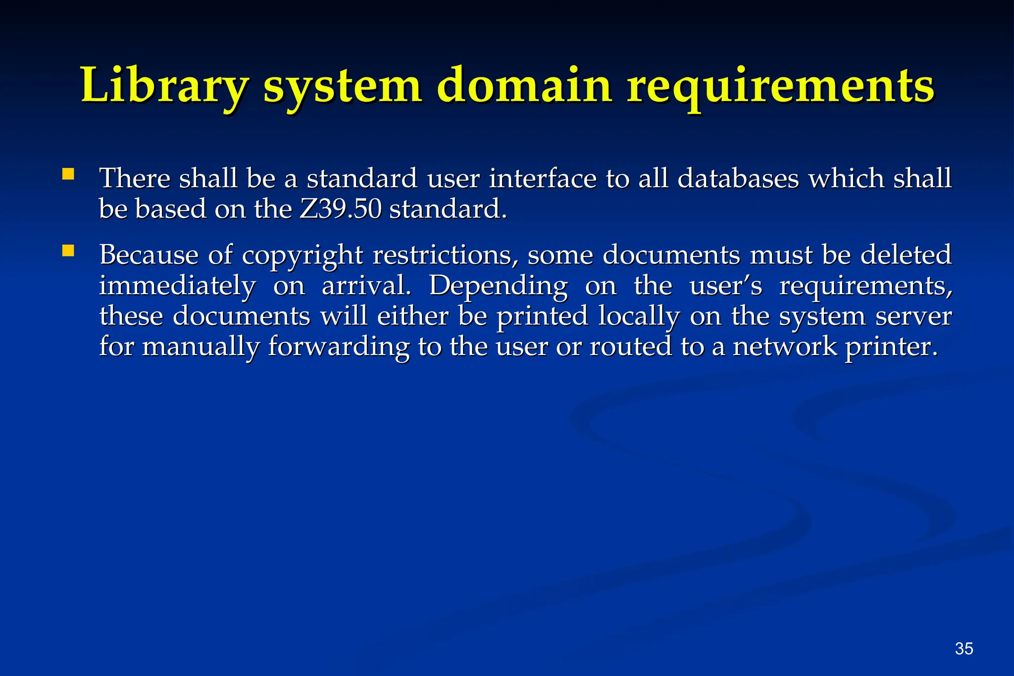 35
Library system domain requirements
Library system domain requirements
 There shall be a standard user interface to all databases which shall
There shall be a standard user interface to all databases which shall
be based on the Z39.50 standard.
be based on the Z39.50 standard.
 Because of copyright restrictions, some documents must be deleted
Because of copyright restrictions, some documents must be deleted
immediately on arrival. Depending on the user’s requirements,
immediately on arrival. Depending on the user’s requirements,
these documents will either be printed locally on the system server
these documents will either be printed locally on the system server
for manually forwarding to the user or routed to a network printer.
for manually forwarding to the user or routed to a network printer.
 