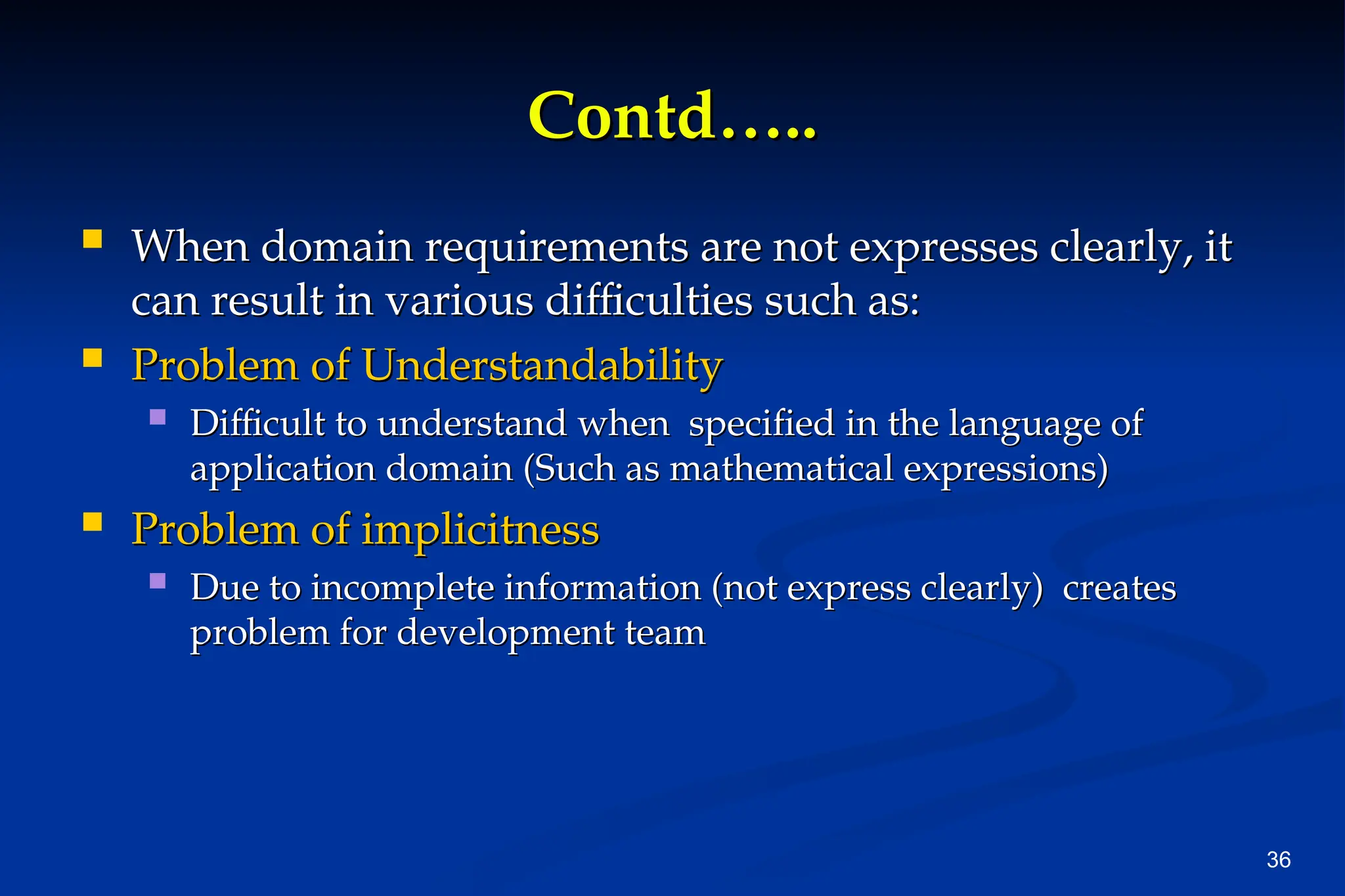 36
Contd…..
Contd…..
 When domain requirements are not expresses clearly, it
When domain requirements are not expresses clearly, it
can result in various difficulties such as:
can result in various difficulties such as:
 Problem of Understandability
Problem of Understandability
 Difficult to understand when specified in the language of
Difficult to understand when specified in the language of
application domain (Such as mathematical expressions)
application domain (Such as mathematical expressions)
 Problem of implicitness
Problem of implicitness
 Due to incomplete information (not express clearly) creates
Due to incomplete information (not express clearly) creates
problem for development team
problem for development team
 