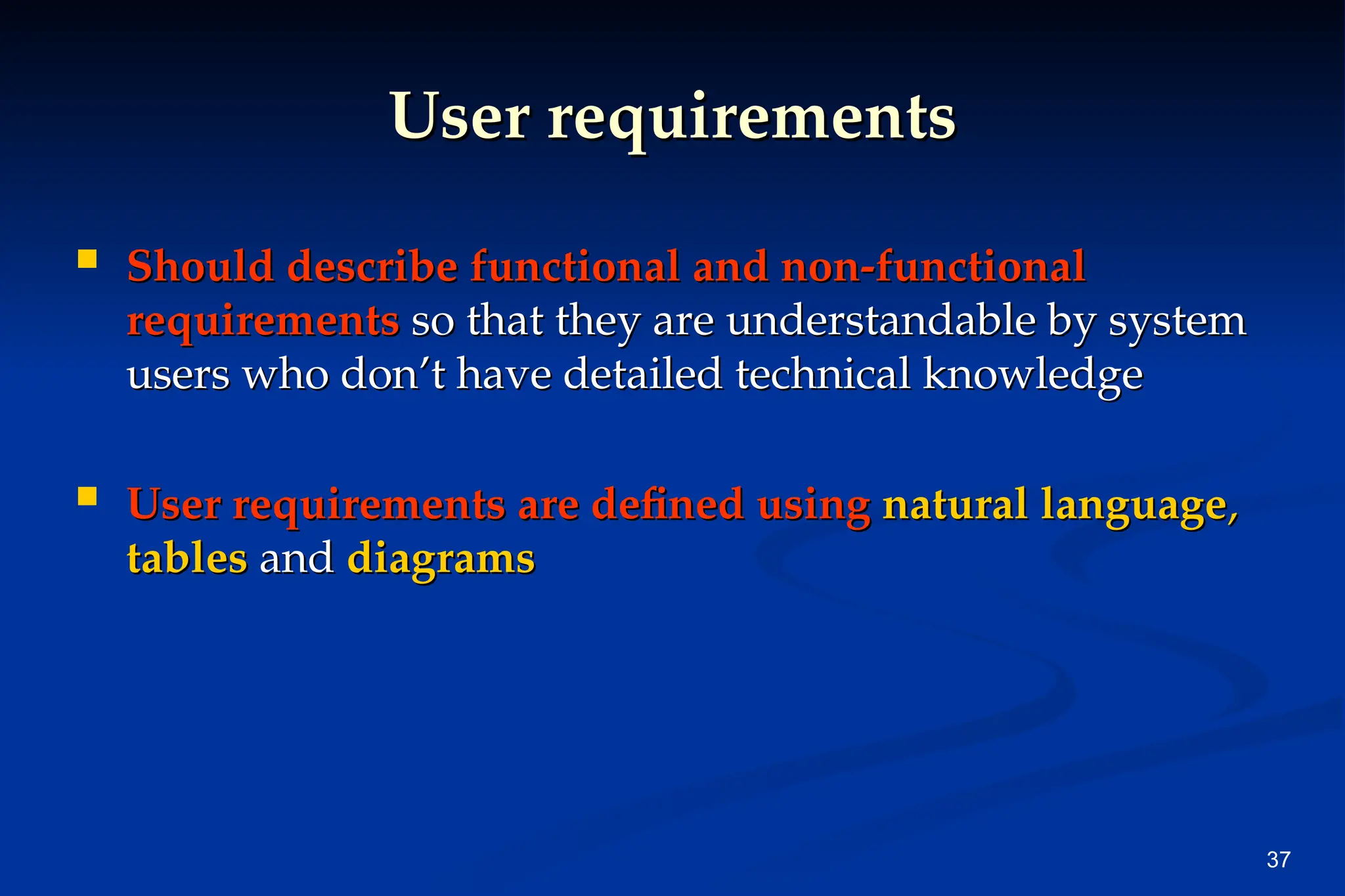37
User requirements
User requirements
 Should describe functional and non-functional
Should describe functional and non-functional
requirements
requirements so that they are understandable by system
so that they are understandable by system
users who don’t have detailed technical knowledge
users who don’t have detailed technical knowledge
 User requirements are defined using
User requirements are defined using natural language
natural language,
,
tables
tables and
and diagrams
diagrams
 