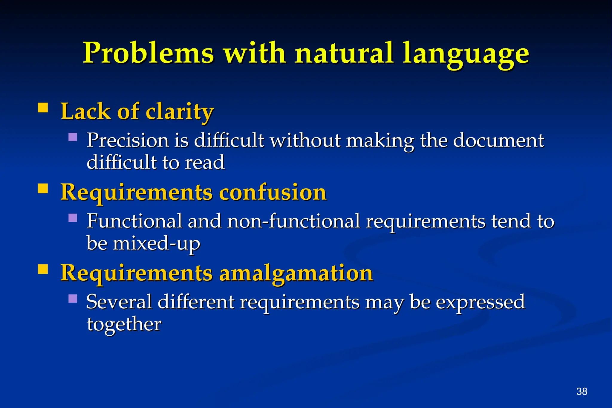 38
Problems with natural language
Problems with natural language
 Lack of clarity
Lack of clarity
 Precision is difficult without making the document
Precision is difficult without making the document
difficult to read
difficult to read
 Requirements confusion
Requirements confusion
 Functional and non-functional requirements tend to
Functional and non-functional requirements tend to
be mixed-up
be mixed-up
 Requirements amalgamation
Requirements amalgamation
 Several different requirements may be expressed
Several different requirements may be expressed
together
together
 