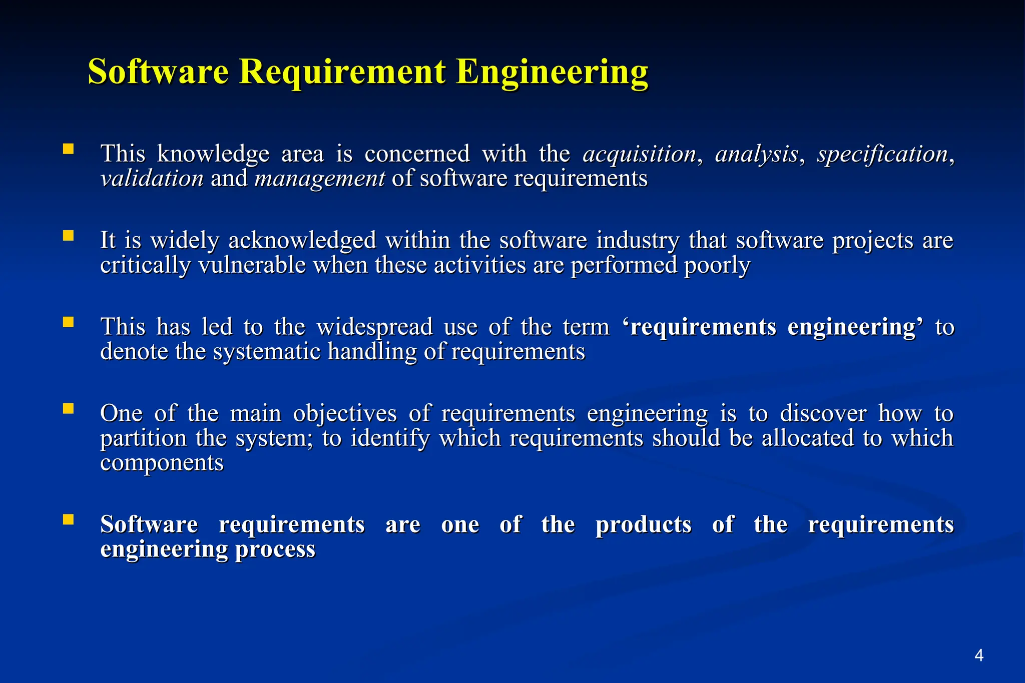 4
Software Requirement Engineering
Software Requirement Engineering
 This knowledge area is concerned with the
This knowledge area is concerned with the acquisition
acquisition,
, analysis
analysis,
, specification
specification,
,
validation
validation and
and management
management of software requirements
of software requirements
 It is widely acknowledged within the software industry that software projects are
It is widely acknowledged within the software industry that software projects are
critically vulnerable when these activities are performed poorly
critically vulnerable when these activities are performed poorly
 This has led to the widespread use of the term
This has led to the widespread use of the term ‘requirements engineering’
‘requirements engineering’ to
to
denote the systematic handling of requirements
denote the systematic handling of requirements
 One of the main objectives of requirements engineering is to discover how to
One of the main objectives of requirements engineering is to discover how to
partition the system; to identify which requirements should be allocated to which
partition the system; to identify which requirements should be allocated to which
components
components
 Software requirements are one of the products of the requirements
Software requirements are one of the products of the requirements
engineering process
engineering process
 