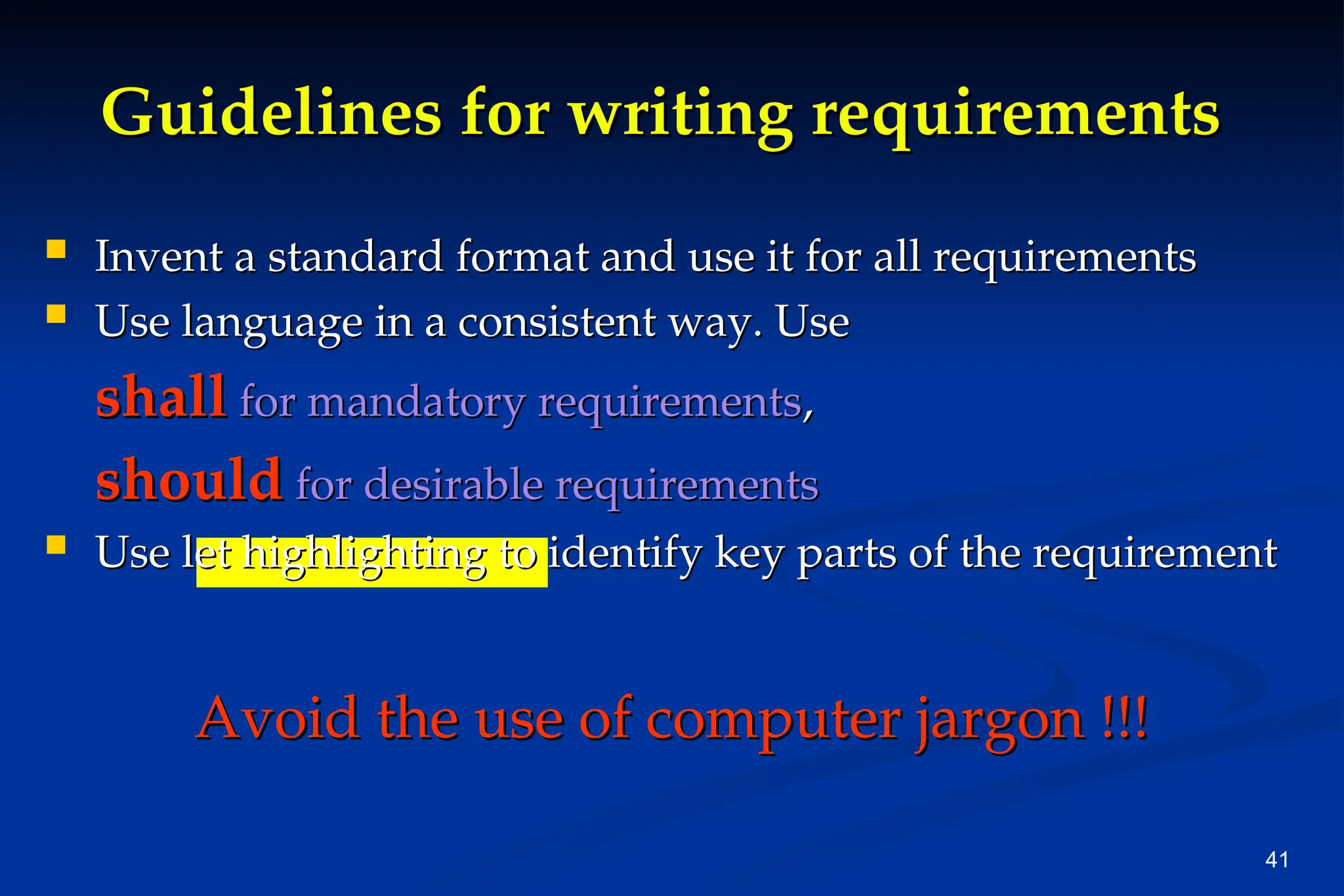 41
Guidelines for writing requirements
Guidelines for writing requirements
 Invent a standard format and use it for all requirements
Invent a standard format and use it for all requirements
 Use language in a consistent way. Use
Use language in a consistent way. Use
shall
shall for mandatory requirements
for mandatory requirements,
,
should
should for desirable requirements
for desirable requirements
 Use let highlighting to identify key parts of the requirement
Use let highlighting to identify key parts of the requirement
Avoid the use of computer jargon !!!
Avoid the use of computer jargon !!!
 