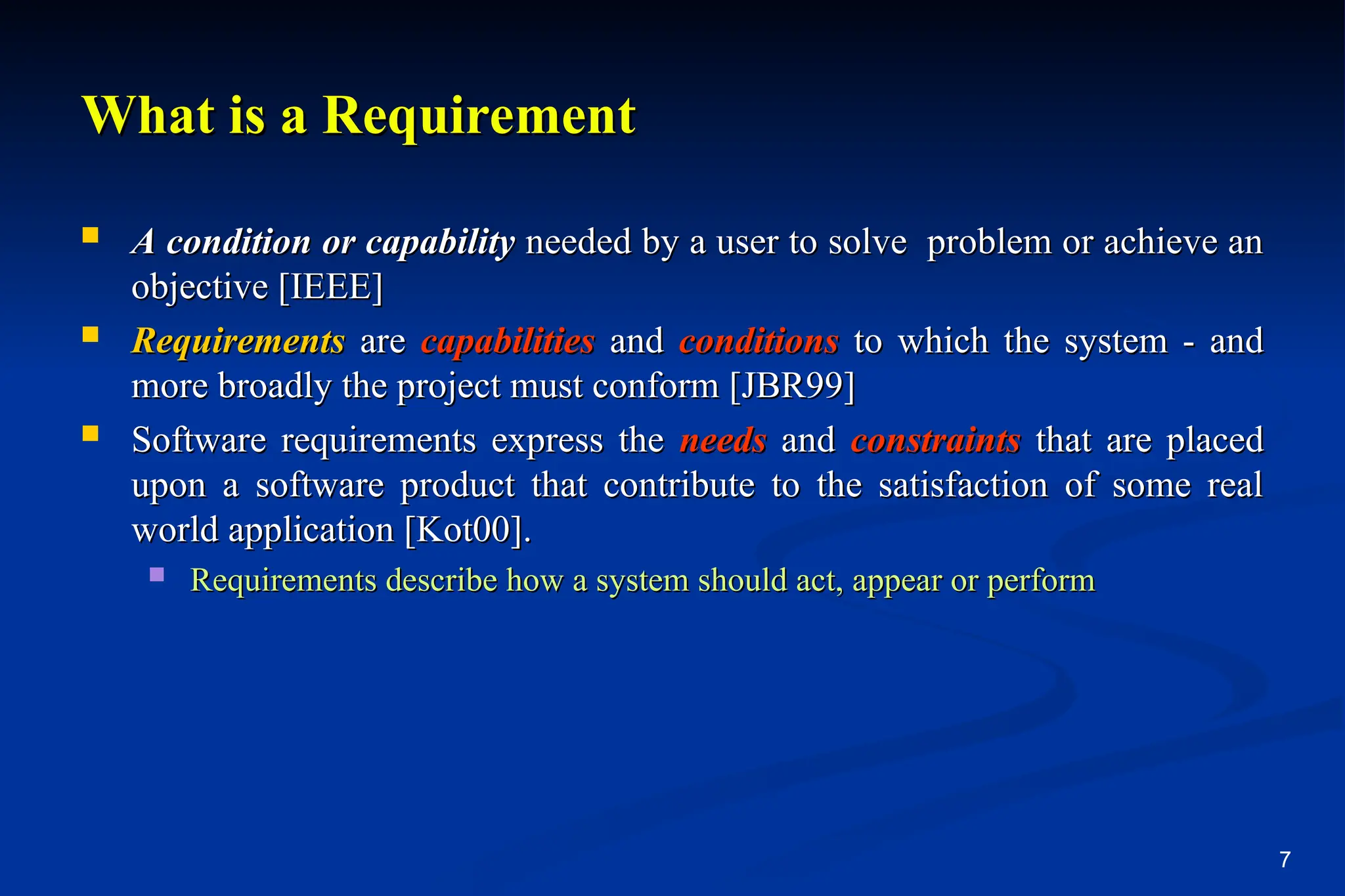 7
What is a Requirement
What is a Requirement
 A condition or capability
A condition or capability needed by a user to solve problem or achieve an
needed by a user to solve problem or achieve an
objective [IEEE]
objective [IEEE]
 Requirements
Requirements are
are capabilities
capabilities and
and conditions
conditions to which the system - and
to which the system - and
more broadly the project must conform [JBR99]
more broadly the project must conform [JBR99]
 Software requirements express the
Software requirements express the needs
needs and
and constraints
constraints that are placed
that are placed
upon a software product that contribute to the satisfaction of some real
upon a software product that contribute to the satisfaction of some real
world application [Kot00].
world application [Kot00].
 Requirements describe how a system should act, appear or perform
Requirements describe how a system should act, appear or perform
 