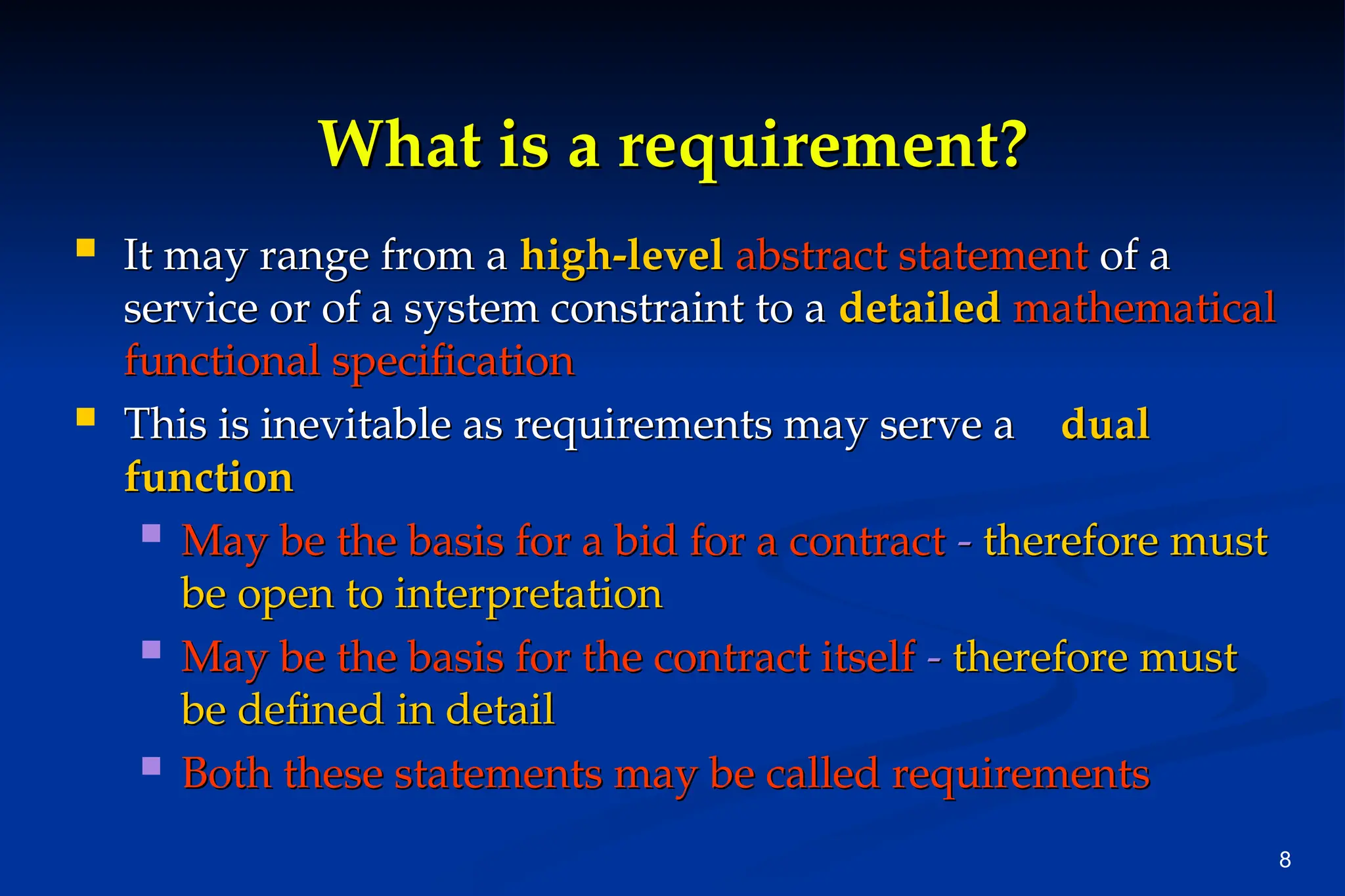8
What is a requirement?
What is a requirement?
 It may range from a
It may range from a high-level
high-level abstract statement
abstract statement of a
of a
service or of a system constraint to a
service or of a system constraint to a detailed
detailed mathematical
mathematical
functional specification
functional specification
 This is inevitable as requirements may serve a
This is inevitable as requirements may serve a dual
dual
function
function
 May be the basis for a bid for a contract
May be the basis for a bid for a contract -
- therefore must
therefore must
be open to interpretation
be open to interpretation
 May be the basis for the contract itself
May be the basis for the contract itself -
- therefore must
therefore must
be defined in detail
be defined in detail
 Both these statements may be called requirements
Both these statements may be called requirements
 