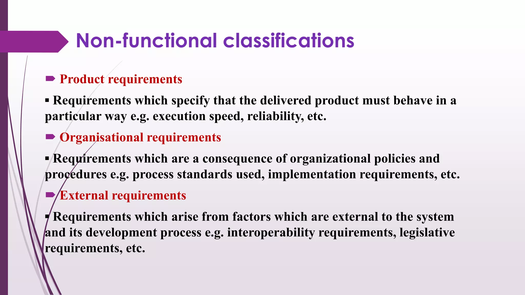 Non-functional classifications
 Product requirements
▪ Requirements which specify that the delivered product must behave in a
particular way e.g. execution speed, reliability, etc.
 Organisational requirements
▪ Requirements which are a consequence of organizational policies and
procedures e.g. process standards used, implementation requirements, etc.
 External requirements
▪ Requirements which arise from factors which are external to the system
and its development process e.g. interoperability requirements, legislative
requirements, etc.
 