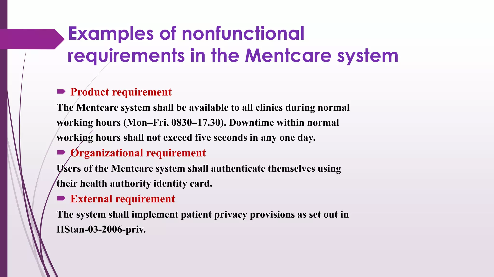 Examples of nonfunctional
requirements in the Mentcare system
 Product requirement
The Mentcare system shall be available to all clinics during normal
working hours (Mon–Fri, 0830–17.30). Downtime within normal
working hours shall not exceed five seconds in any one day.
 Organizational requirement
Users of the Mentcare system shall authenticate themselves using
their health authority identity card.
 External requirement
The system shall implement patient privacy provisions as set out in
HStan-03-2006-priv.
 