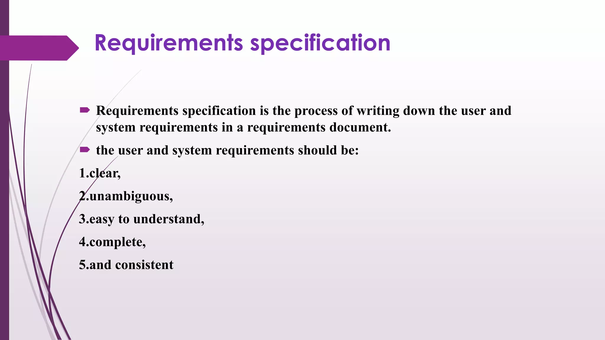 Requirements specification
 Requirements specification is the process of writing down the user and
system requirements in a requirements document.
 the user and system requirements should be:
1.clear,
2.unambiguous,
3.easy to understand,
4.complete,
5.and consistent
 