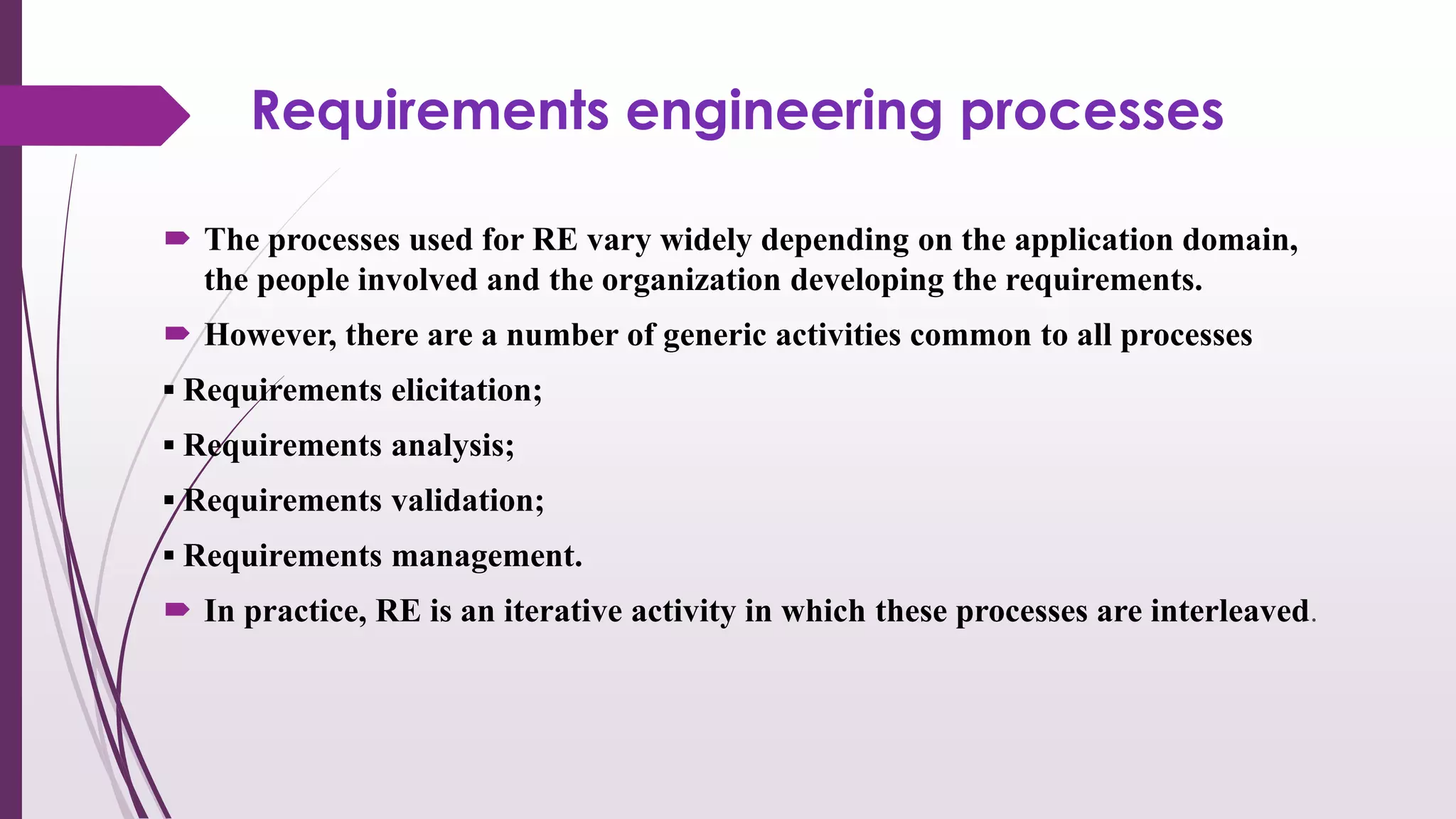 Requirements engineering processes
 The processes used for RE vary widely depending on the application domain,
the people involved and the organization developing the requirements.
 However, there are a number of generic activities common to all processes
▪ Requirements elicitation;
▪ Requirements analysis;
▪ Requirements validation;
▪ Requirements management.
 In practice, RE is an iterative activity in which these processes are interleaved.
 
