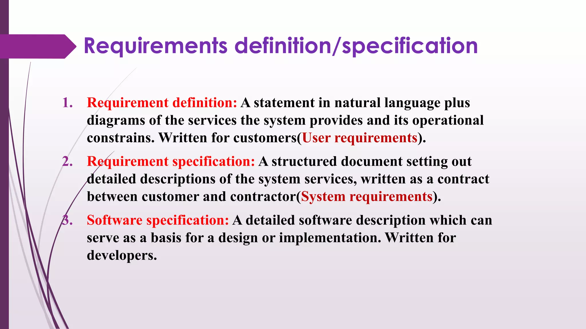 Requirements definition/specification
1. Requirement definition: A statement in natural language plus
diagrams of the services the system provides and its operational
constrains. Written for customers(User requirements).
2. Requirement specification: A structured document setting out
detailed descriptions of the system services, written as a contract
between customer and contractor(System requirements).
3. Software specification: A detailed software description which can
serve as a basis for a design or implementation. Written for
developers.
 
