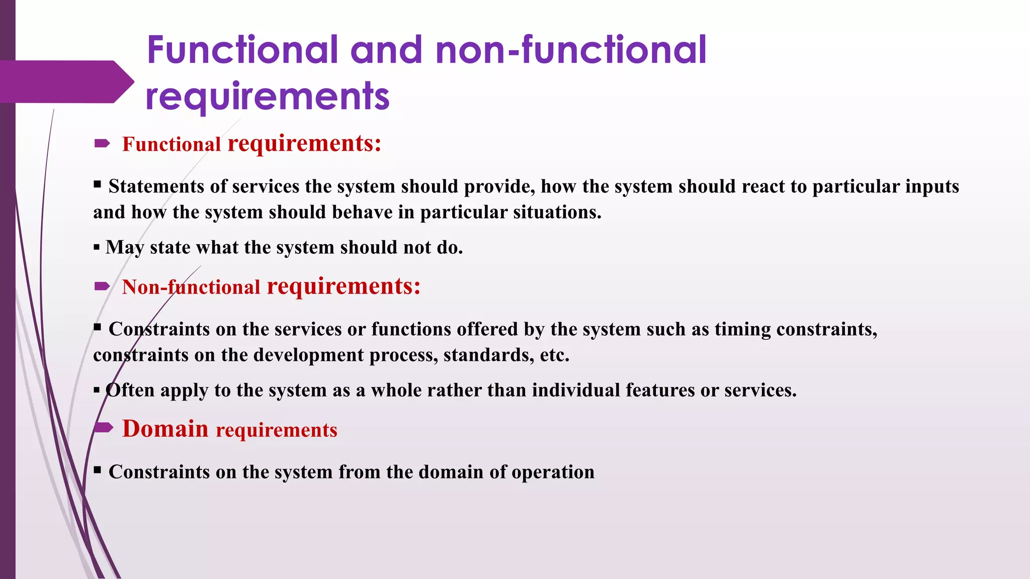Functional and non-functional
requirements
 Functional requirements:
▪ Statements of services the system should provide, how the system should react to particular inputs
and how the system should behave in particular situations.
▪ May state what the system should not do.
 Non-functional requirements:
▪ Constraints on the services or functions offered by the system such as timing constraints,
constraints on the development process, standards, etc.
▪ Often apply to the system as a whole rather than individual features or services.
 Domain requirements
▪ Constraints on the system from the domain of operation
 