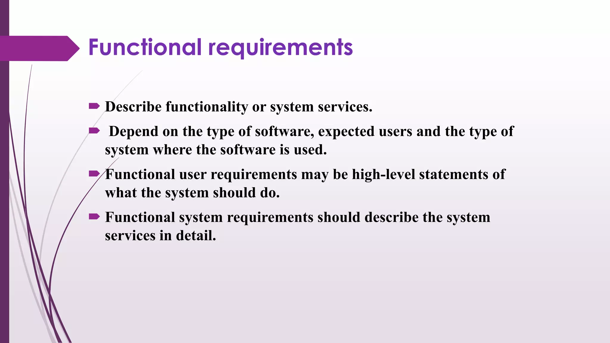 Functional requirements
 Describe functionality or system services.
 Depend on the type of software, expected users and the type of
system where the software is used.
 Functional user requirements may be high-level statements of
what the system should do.
 Functional system requirements should describe the system
services in detail.
 