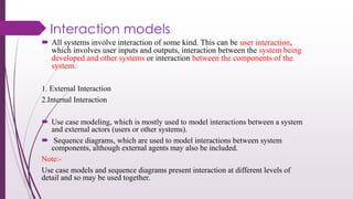 Interaction models
 All systems involve interaction of some kind. This can be user interaction,
which involves user inputs and outputs, interaction between the system being
developed and other systems or interaction between the components of the
system.
1. External Interaction
2.Internal Interaction
 Use case modeling, which is mostly used to model interactions between a system
and external actors (users or other systems).
 Sequence diagrams, which are used to model interactions between system
components, although external agents may also be included.
Note:-
Use case models and sequence diagrams present interaction at different levels of
detail and so may be used together.
 