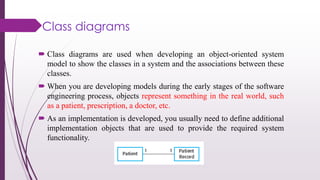 Class diagrams
 Class diagrams are used when developing an object-oriented system
model to show the classes in a system and the associations between these
classes.
 When you are developing models during the early stages of the software
engineering process, objects represent something in the real world, such
as a patient, prescription, a doctor, etc.
 As an implementation is developed, you usually need to define additional
implementation objects that are used to provide the required system
functionality.
 