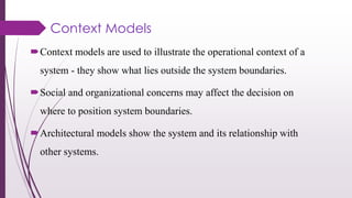 Context Models
Context models are used to illustrate the operational context of a
system - they show what lies outside the system boundaries.
Social and organizational concerns may affect the decision on
where to position system boundaries.
Architectural models show the system and its relationship with
other systems.
 