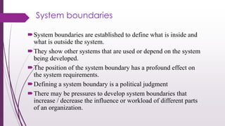System boundaries
System boundaries are established to define what is inside and
what is outside the system.
They show other systems that are used or depend on the system
being developed.
The position of the system boundary has a profound effect on
the system requirements.
Defining a system boundary is a political judgment
There may be pressures to develop system boundaries that
increase / decrease the influence or workload of different parts
of an organization.
 