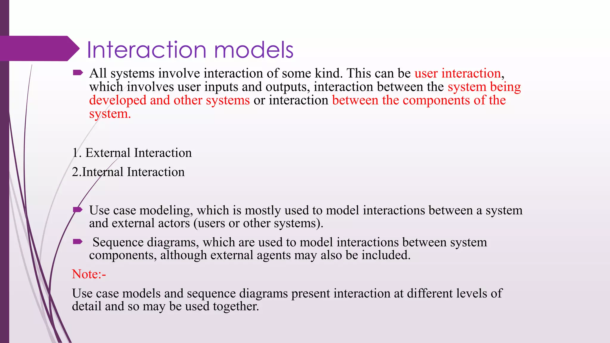 Interaction models
 All systems involve interaction of some kind. This can be user interaction,
which involves user inputs and outputs, interaction between the system being
developed and other systems or interaction between the components of the
system.
1. External Interaction
2.Internal Interaction
 Use case modeling, which is mostly used to model interactions between a system
and external actors (users or other systems).
 Sequence diagrams, which are used to model interactions between system
components, although external agents may also be included.
Note:-
Use case models and sequence diagrams present interaction at different levels of
detail and so may be used together.
 