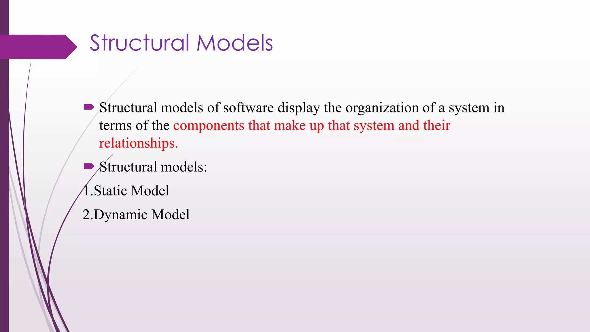 Structural Models
 Structural models of software display the organization of a system in
terms of the components that make up that system and their
relationships.
 Structural models:
1.Static Model
2.Dynamic Model
 
