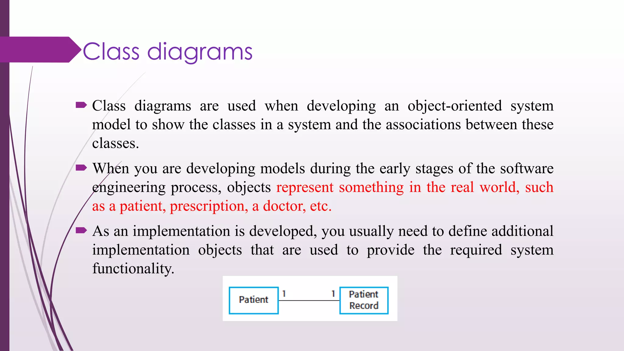 Class diagrams
 Class diagrams are used when developing an object-oriented system
model to show the classes in a system and the associations between these
classes.
 When you are developing models during the early stages of the software
engineering process, objects represent something in the real world, such
as a patient, prescription, a doctor, etc.
 As an implementation is developed, you usually need to define additional
implementation objects that are used to provide the required system
functionality.
 
