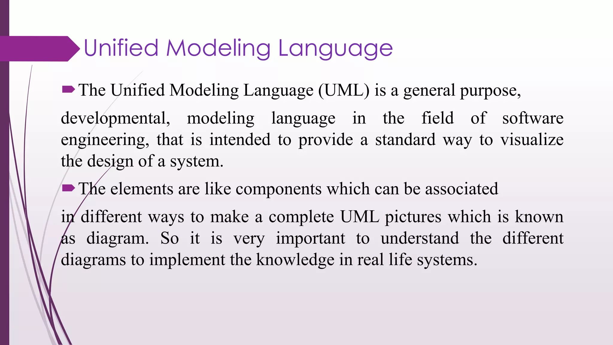 The Unified Modeling Language (UML) is a general purpose,
developmental, modeling language in the field of software
engineering, that is intended to provide a standard way to visualize
the design of a system.
The elements are like components which can be associated
in different ways to make a complete UML pictures which is known
as diagram. So it is very important to understand the different
diagrams to implement the knowledge in real life systems.
Unified Modeling Language
 
