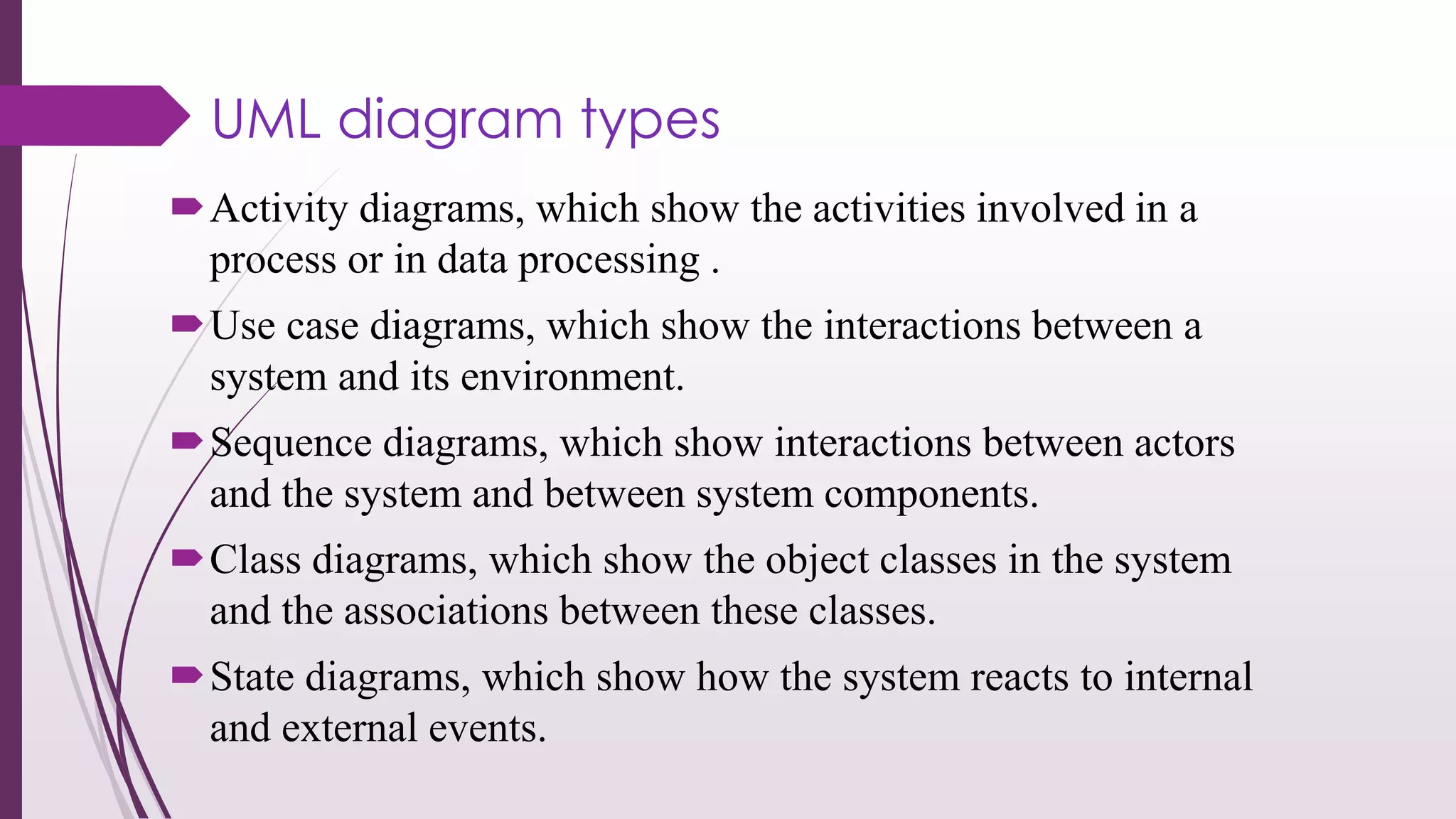 UML diagram types
Activity diagrams, which show the activities involved in a
process or in data processing .
Use case diagrams, which show the interactions between a
system and its environment.
Sequence diagrams, which show interactions between actors
and the system and between system components.
Class diagrams, which show the object classes in the system
and the associations between these classes.
State diagrams, which show how the system reacts to internal
and external events.
 