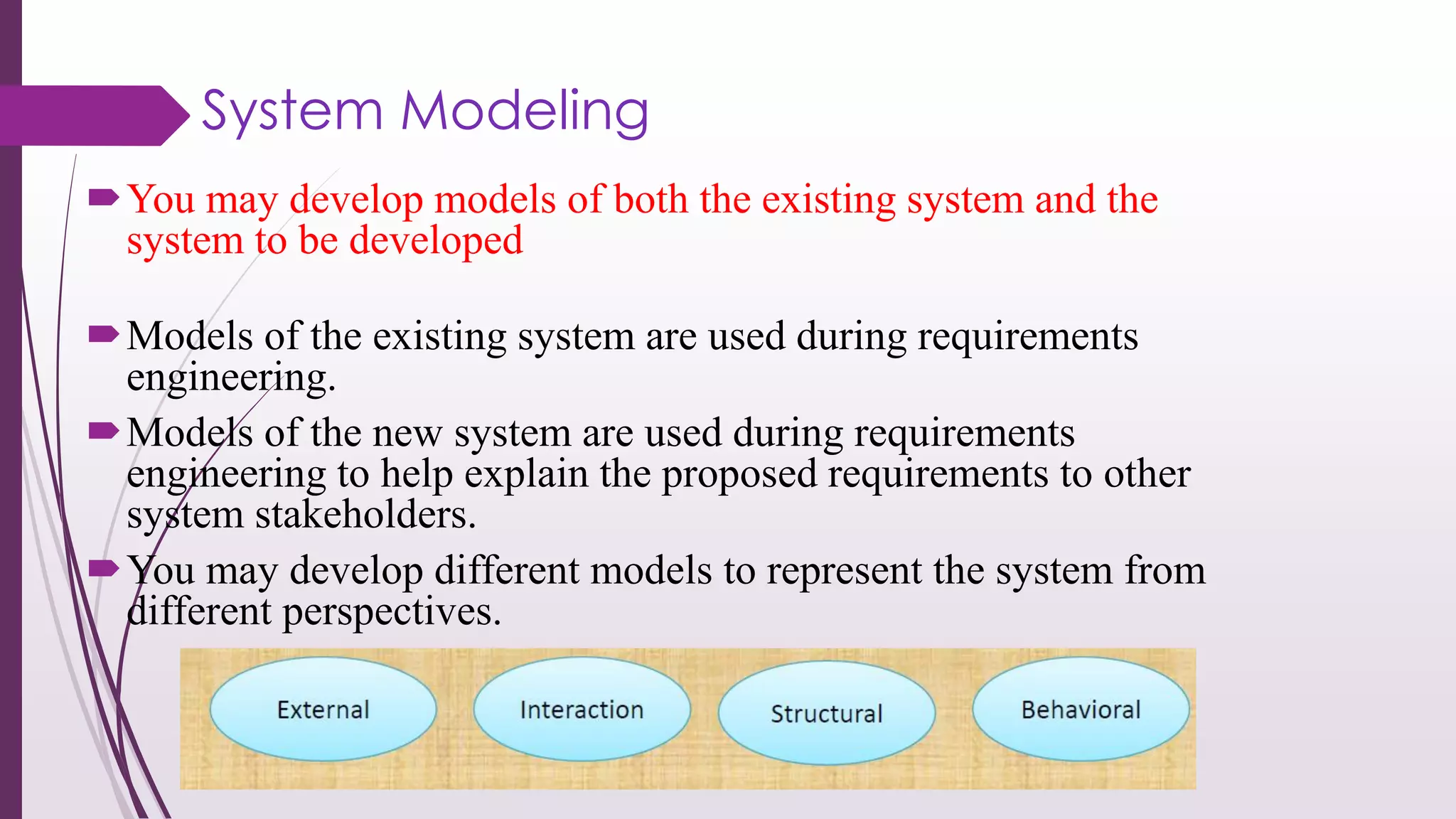 System Modeling
You may develop models of both the existing system and the
system to be developed
Models of the existing system are used during requirements
engineering.
Models of the new system are used during requirements
engineering to help explain the proposed requirements to other
system stakeholders.
You may develop different models to represent the system from
different perspectives.
 