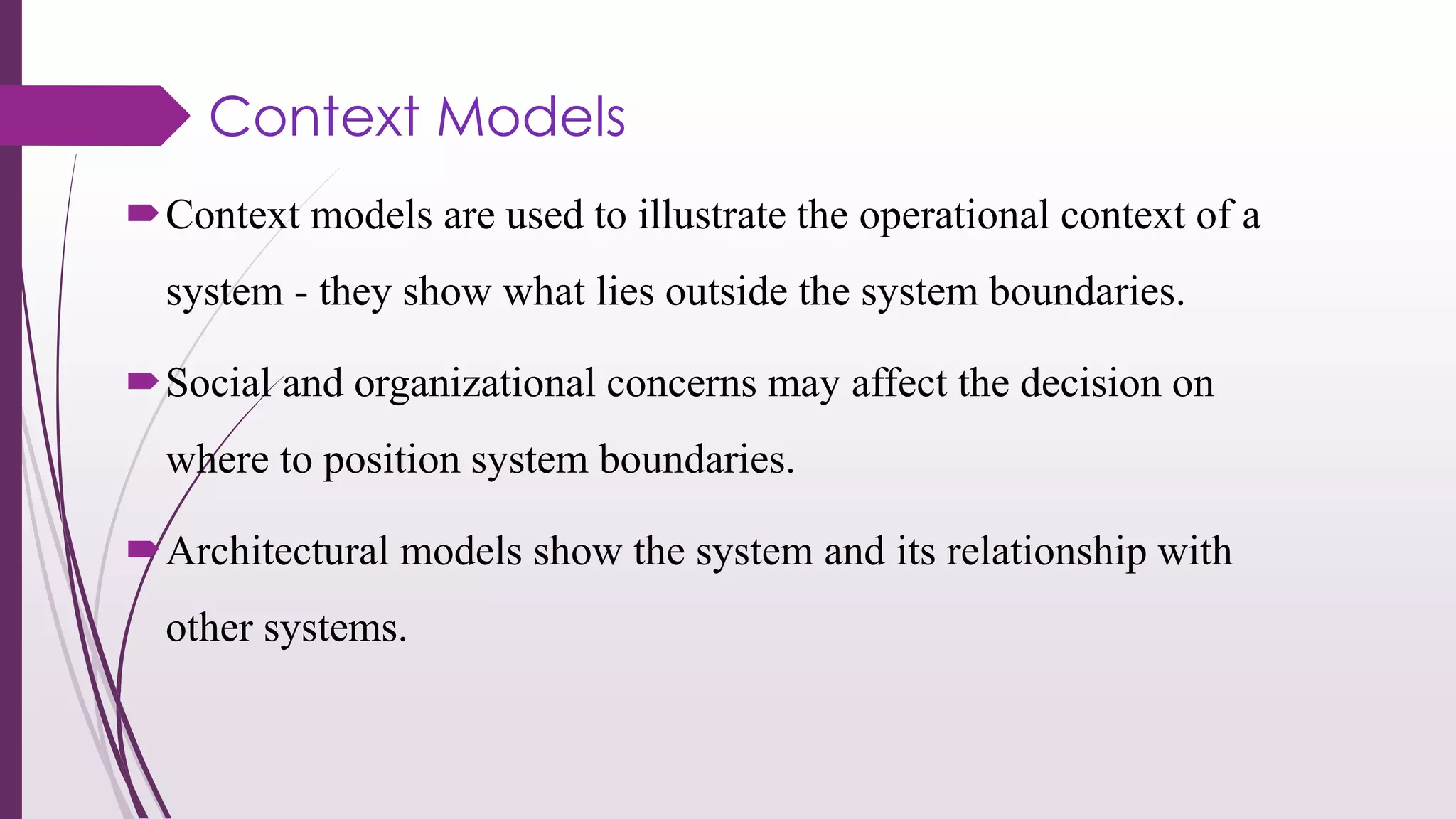 Context Models
Context models are used to illustrate the operational context of a
system - they show what lies outside the system boundaries.
Social and organizational concerns may affect the decision on
where to position system boundaries.
Architectural models show the system and its relationship with
other systems.
 