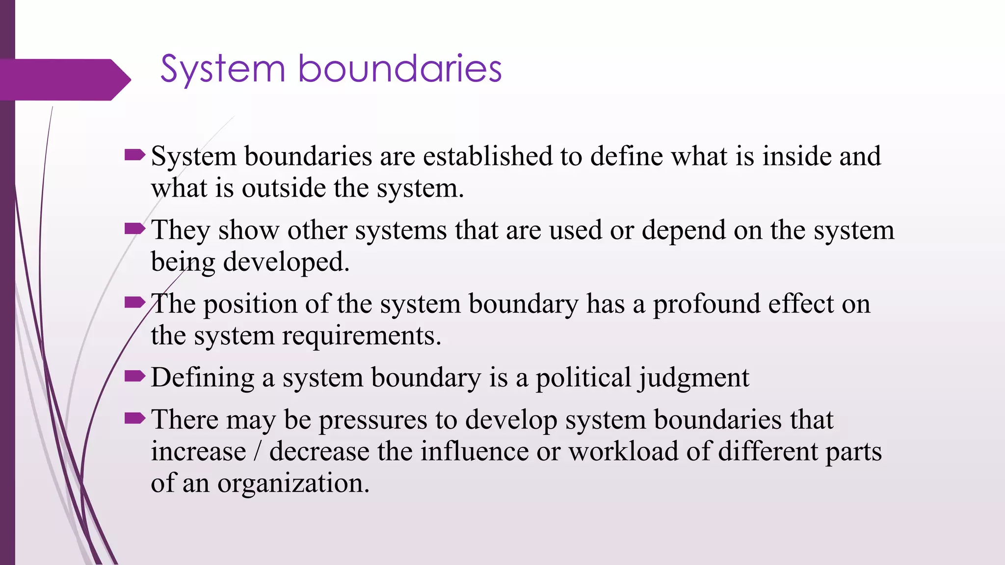 System boundaries
System boundaries are established to define what is inside and
what is outside the system.
They show other systems that are used or depend on the system
being developed.
The position of the system boundary has a profound effect on
the system requirements.
Defining a system boundary is a political judgment
There may be pressures to develop system boundaries that
increase / decrease the influence or workload of different parts
of an organization.
 