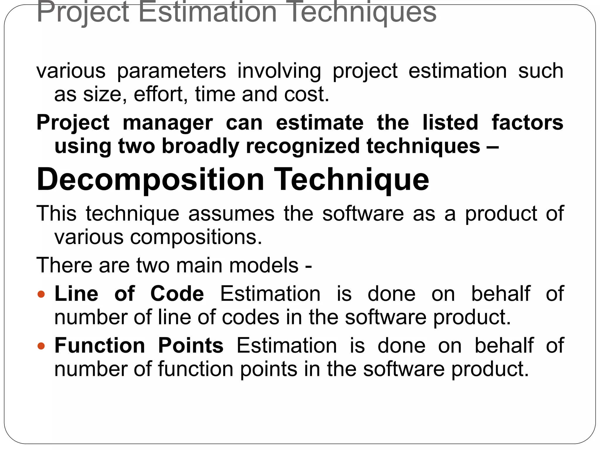 Project Estimation Techniques
various parameters involving project estimation such
as size, effort, time and cost.
Project manager can estimate the listed factors
using two broadly recognized techniques –
Decomposition Technique
This technique assumes the software as a product of
various compositions.
There are two main models -
 Line of Code Estimation is done on behalf of
number of line of codes in the software product.
 Function Points Estimation is done on behalf of
number of function points in the software product.
 