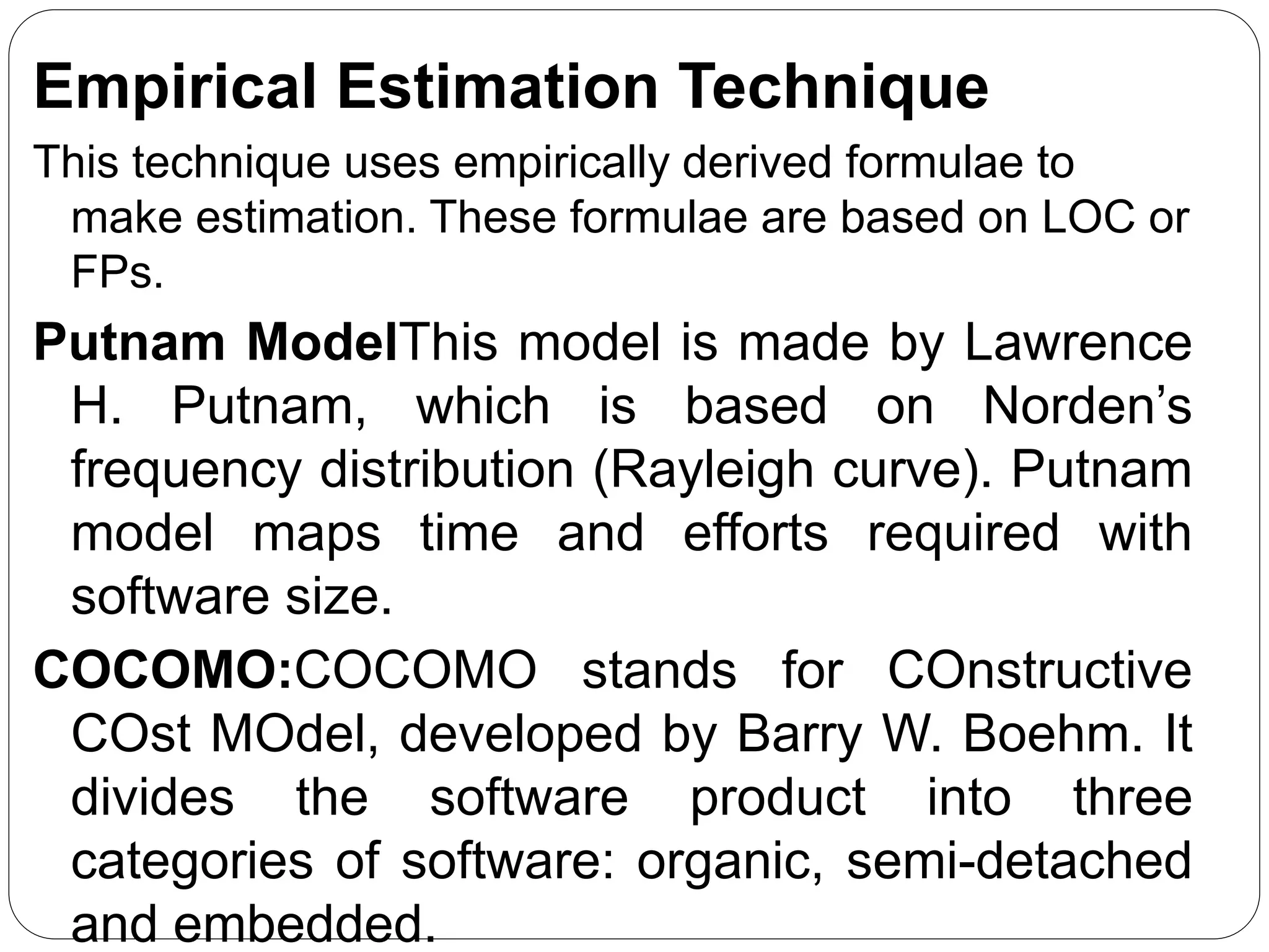 Empirical Estimation Technique
This technique uses empirically derived formulae to
make estimation. These formulae are based on LOC or
FPs.
Putnam ModelThis model is made by Lawrence
H. Putnam, which is based on Norden’s
frequency distribution (Rayleigh curve). Putnam
model maps time and efforts required with
software size.
COCOMO:COCOMO stands for COnstructive
COst MOdel, developed by Barry W. Boehm. It
divides the software product into three
categories of software: organic, semi-detached
and embedded.
 