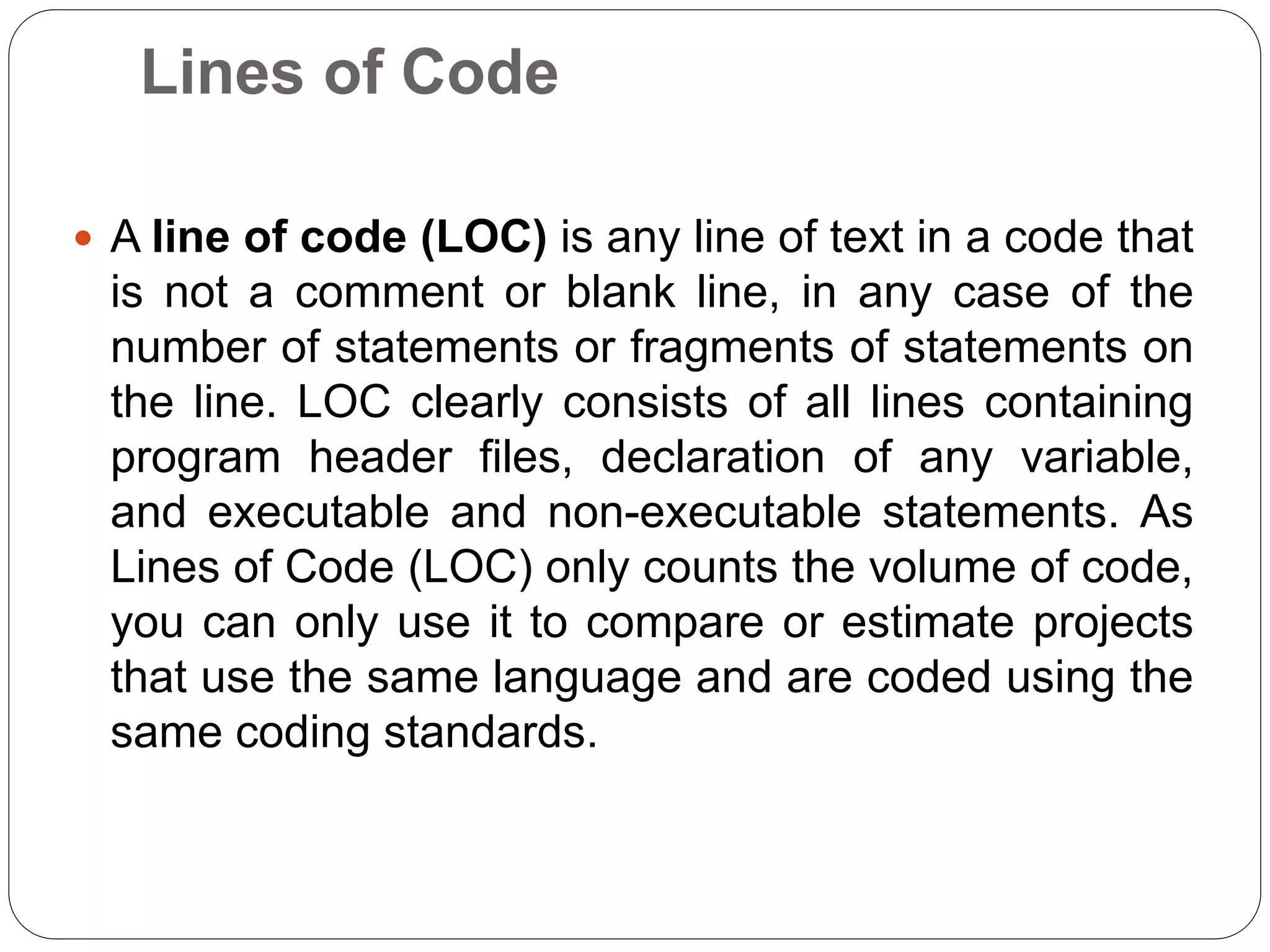 Lines of Code
 A line of code (LOC) is any line of text in a code that
is not a comment or blank line, in any case of the
number of statements or fragments of statements on
the line. LOC clearly consists of all lines containing
program header files, declaration of any variable,
and executable and non-executable statements. As
Lines of Code (LOC) only counts the volume of code,
you can only use it to compare or estimate projects
that use the same language and are coded using the
same coding standards.
 