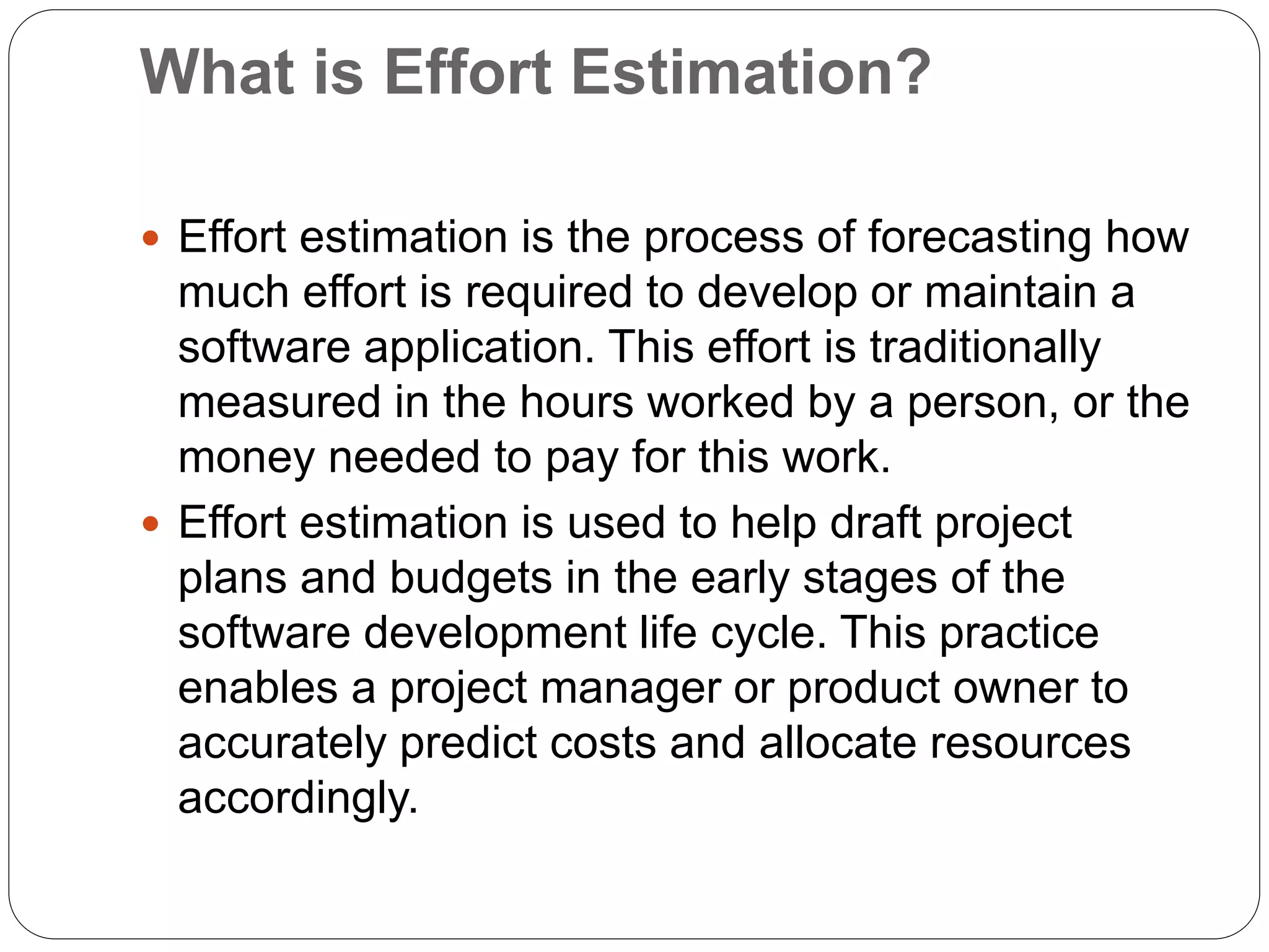 What is Effort Estimation?
 Effort estimation is the process of forecasting how
much effort is required to develop or maintain a
software application. This effort is traditionally
measured in the hours worked by a person, or the
money needed to pay for this work.
 Effort estimation is used to help draft project
plans and budgets in the early stages of the
software development life cycle. This practice
enables a project manager or product owner to
accurately predict costs and allocate resources
accordingly.
 