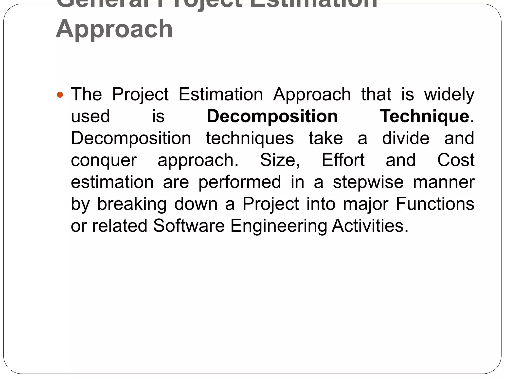 General Project Estimation
Approach
 The Project Estimation Approach that is widely
used is Decomposition Technique.
Decomposition techniques take a divide and
conquer approach. Size, Effort and Cost
estimation are performed in a stepwise manner
by breaking down a Project into major Functions
or related Software Engineering Activities.
 