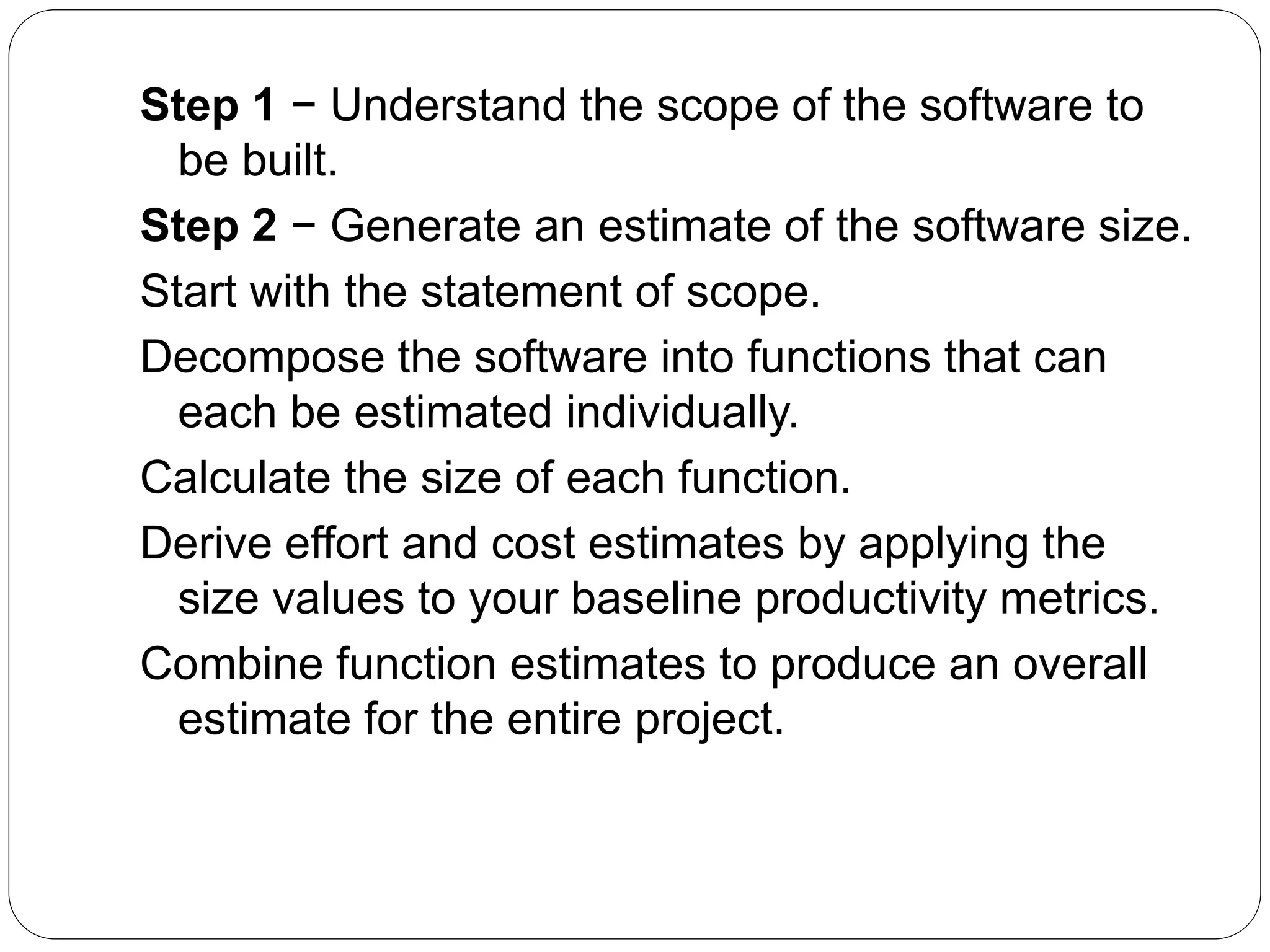 Step 1 − Understand the scope of the software to
be built.
Step 2 − Generate an estimate of the software size.
Start with the statement of scope.
Decompose the software into functions that can
each be estimated individually.
Calculate the size of each function.
Derive effort and cost estimates by applying the
size values to your baseline productivity metrics.
Combine function estimates to produce an overall
estimate for the entire project.
 