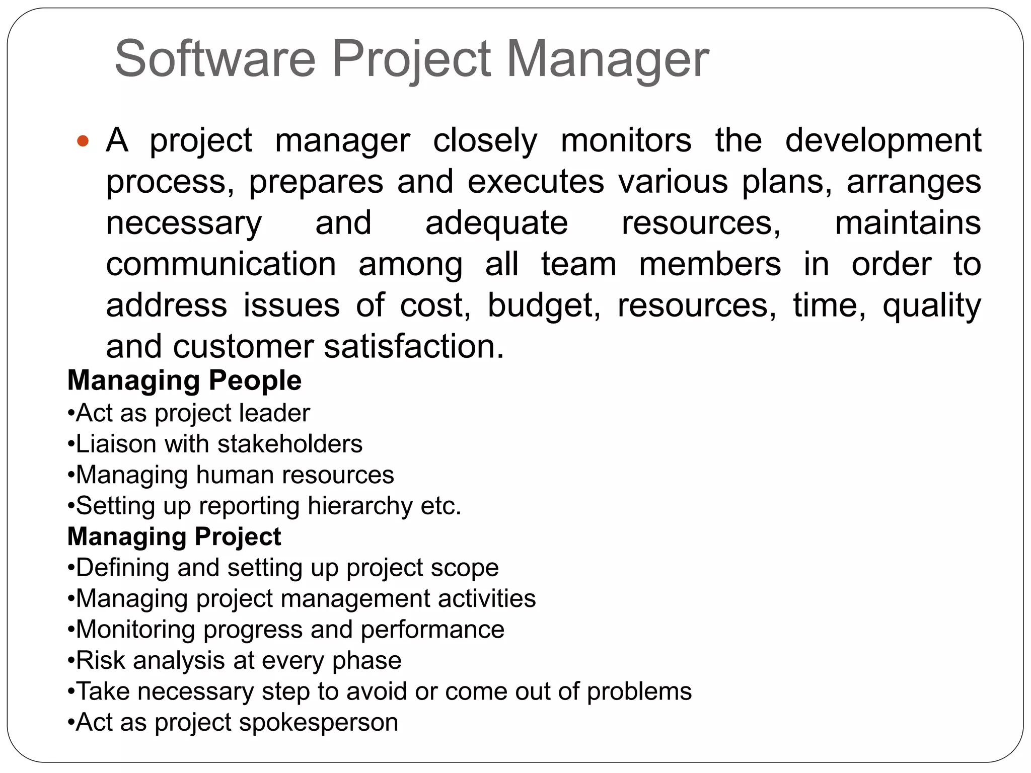 Software Project Manager
 A project manager closely monitors the development
process, prepares and executes various plans, arranges
necessary and adequate resources, maintains
communication among all team members in order to
address issues of cost, budget, resources, time, quality
and customer satisfaction.
Managing People
•Act as project leader
•Liaison with stakeholders
•Managing human resources
•Setting up reporting hierarchy etc.
Managing Project
•Defining and setting up project scope
•Managing project management activities
•Monitoring progress and performance
•Risk analysis at every phase
•Take necessary step to avoid or come out of problems
•Act as project spokesperson
 