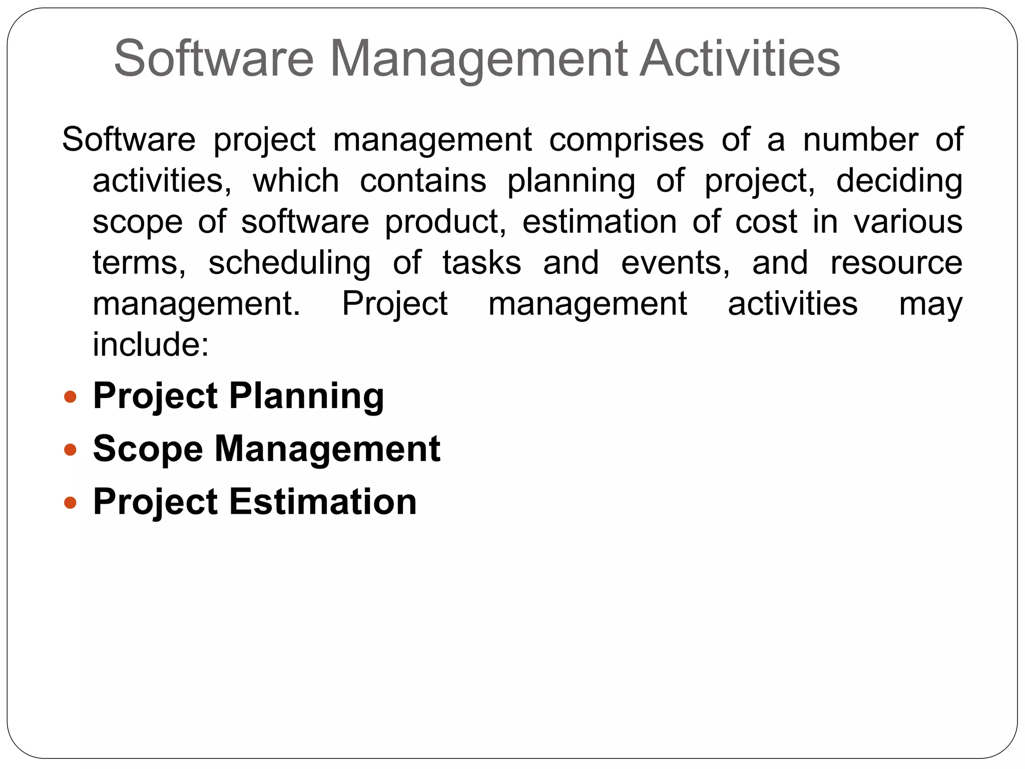 Software Management Activities
Software project management comprises of a number of
activities, which contains planning of project, deciding
scope of software product, estimation of cost in various
terms, scheduling of tasks and events, and resource
management. Project management activities may
include:
 Project Planning
 Scope Management
 Project Estimation
 