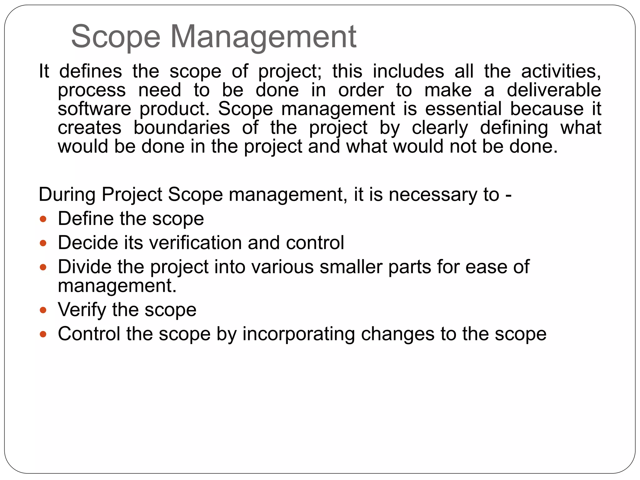 Scope Management
It defines the scope of project; this includes all the activities,
process need to be done in order to make a deliverable
software product. Scope management is essential because it
creates boundaries of the project by clearly defining what
would be done in the project and what would not be done.
During Project Scope management, it is necessary to -
 Define the scope
 Decide its verification and control
 Divide the project into various smaller parts for ease of
management.
 Verify the scope
 Control the scope by incorporating changes to the scope
 