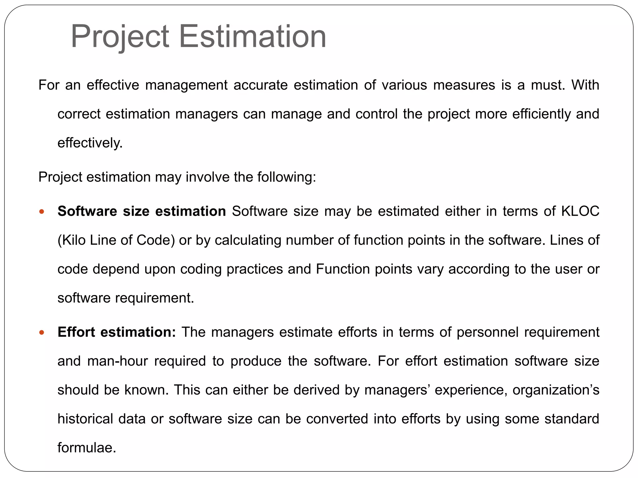 Project Estimation
For an effective management accurate estimation of various measures is a must. With
correct estimation managers can manage and control the project more efficiently and
effectively.
Project estimation may involve the following:
 Software size estimation Software size may be estimated either in terms of KLOC
(Kilo Line of Code) or by calculating number of function points in the software. Lines of
code depend upon coding practices and Function points vary according to the user or
software requirement.
 Effort estimation: The managers estimate efforts in terms of personnel requirement
and man-hour required to produce the software. For effort estimation software size
should be known. This can either be derived by managers’ experience, organization’s
historical data or software size can be converted into efforts by using some standard
formulae.
 