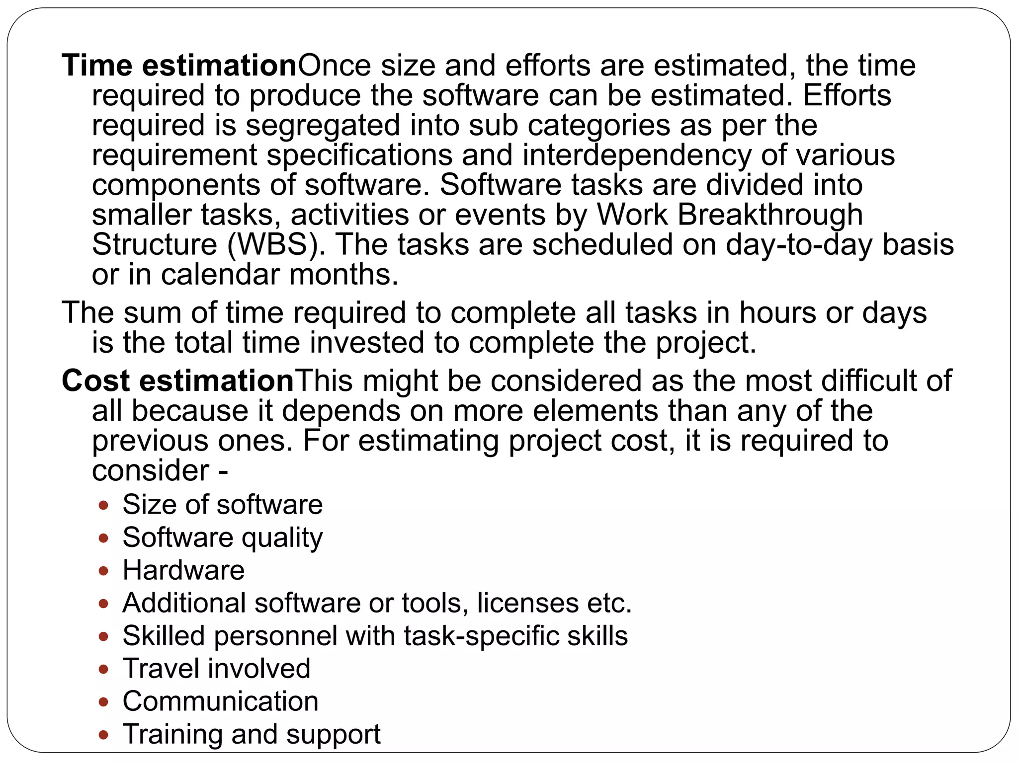 Time estimationOnce size and efforts are estimated, the time
required to produce the software can be estimated. Efforts
required is segregated into sub categories as per the
requirement specifications and interdependency of various
components of software. Software tasks are divided into
smaller tasks, activities or events by Work Breakthrough
Structure (WBS). The tasks are scheduled on day-to-day basis
or in calendar months.
The sum of time required to complete all tasks in hours or days
is the total time invested to complete the project.
Cost estimationThis might be considered as the most difficult of
all because it depends on more elements than any of the
previous ones. For estimating project cost, it is required to
consider -
 Size of software
 Software quality
 Hardware
 Additional software or tools, licenses etc.
 Skilled personnel with task-specific skills
 Travel involved
 Communication
 Training and support
 
