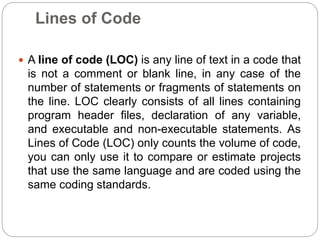 Lines of Code
 A line of code (LOC) is any line of text in a code that
is not a comment or blank line, in any case of the
number of statements or fragments of statements on
the line. LOC clearly consists of all lines containing
program header files, declaration of any variable,
and executable and non-executable statements. As
Lines of Code (LOC) only counts the volume of code,
you can only use it to compare or estimate projects
that use the same language and are coded using the
same coding standards.
 