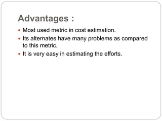 Advantages :
 Most used metric in cost estimation.
 Its alternates have many problems as compared
to this metric.
 It is very easy in estimating the efforts.
 