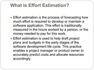 What is Effort Estimation?
 Effort estimation is the process of forecasting how
much effort is required to develop or maintain a
software application. This effort is traditionally
measured in the hours worked by a person, or the
money needed to pay for this work.
 Effort estimation is used to help draft project
plans and budgets in the early stages of the
software development life cycle. This practice
enables a project manager or product owner to
accurately predict costs and allocate resources
accordingly.
 